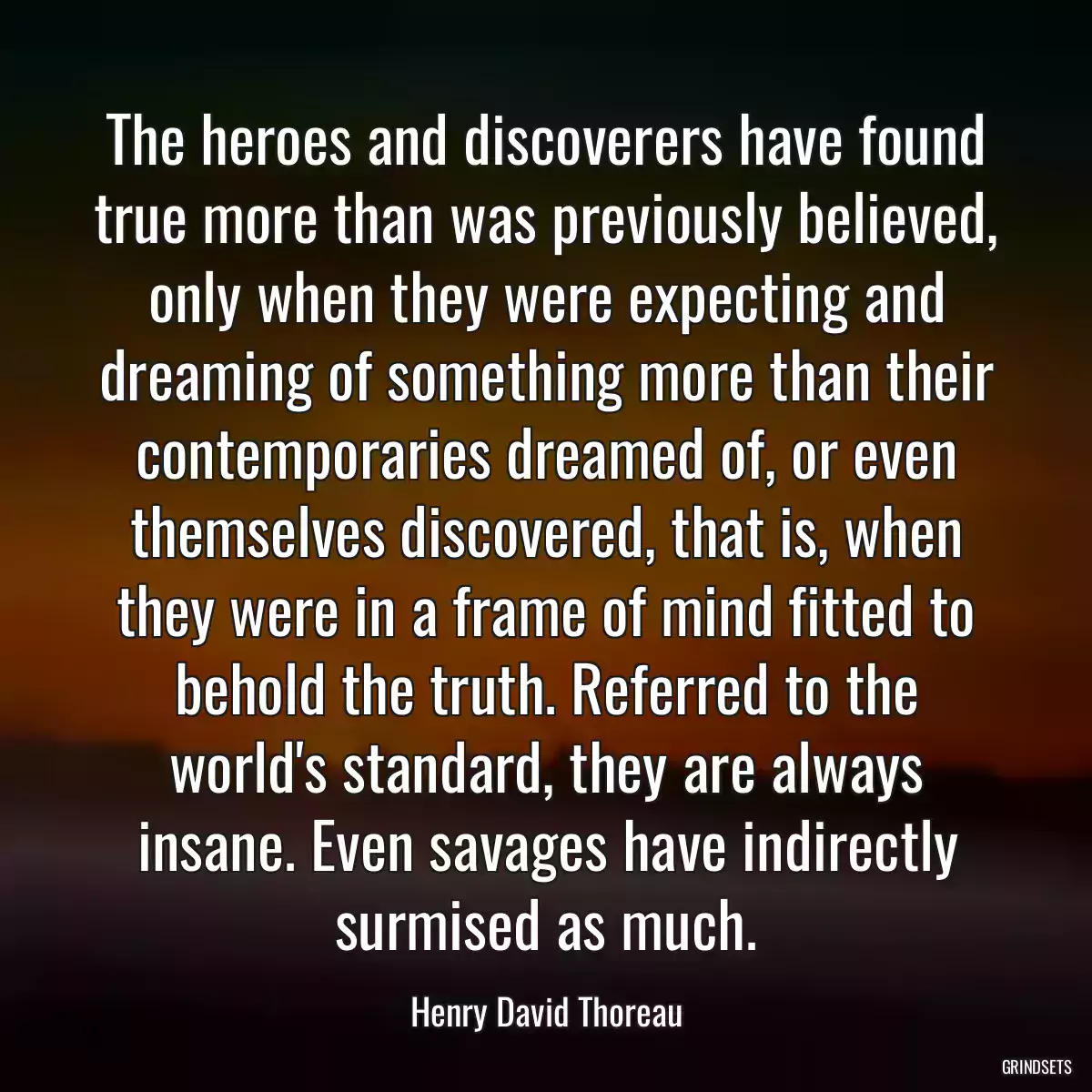 The heroes and discoverers have found true more than was previously believed, only when they were expecting and dreaming of something more than their contemporaries dreamed of, or even themselves discovered, that is, when they were in a frame of mind fitted to behold the truth. Referred to the world\'s standard, they are always insane. Even savages have indirectly surmised as much.