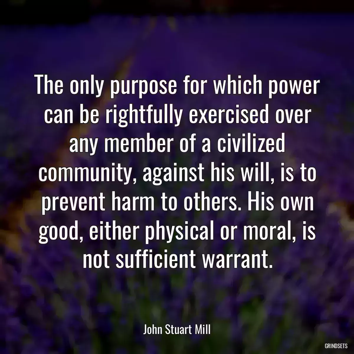 The only purpose for which power can be rightfully exercised over any member of a civilized community, against his will, is to prevent harm to others. His own good, either physical or moral, is not sufficient warrant.