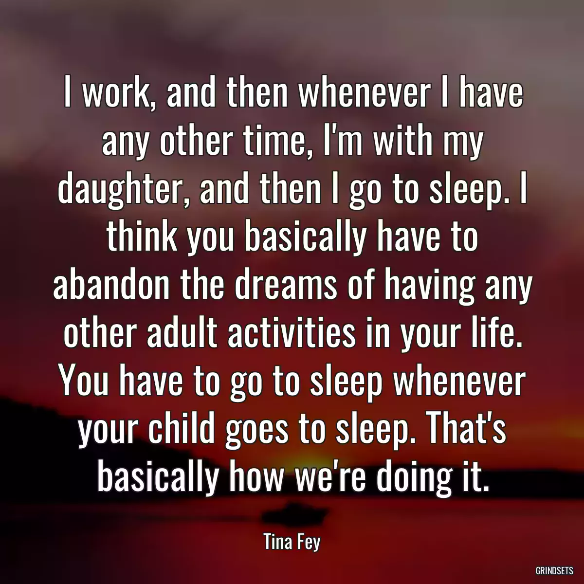 I work, and then whenever I have any other time, I\'m with my daughter, and then I go to sleep. I think you basically have to abandon the dreams of having any other adult activities in your life. You have to go to sleep whenever your child goes to sleep. That\'s basically how we\'re doing it.