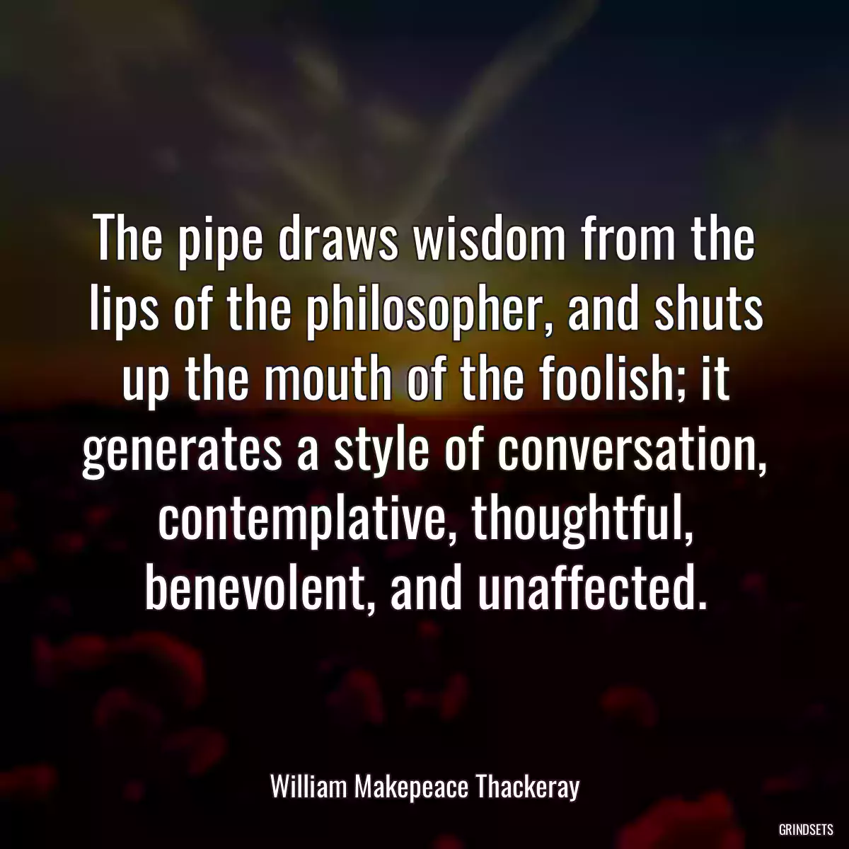 The pipe draws wisdom from the lips of the philosopher, and shuts up the mouth of the foolish; it generates a style of conversation, contemplative, thoughtful, benevolent, and unaffected.