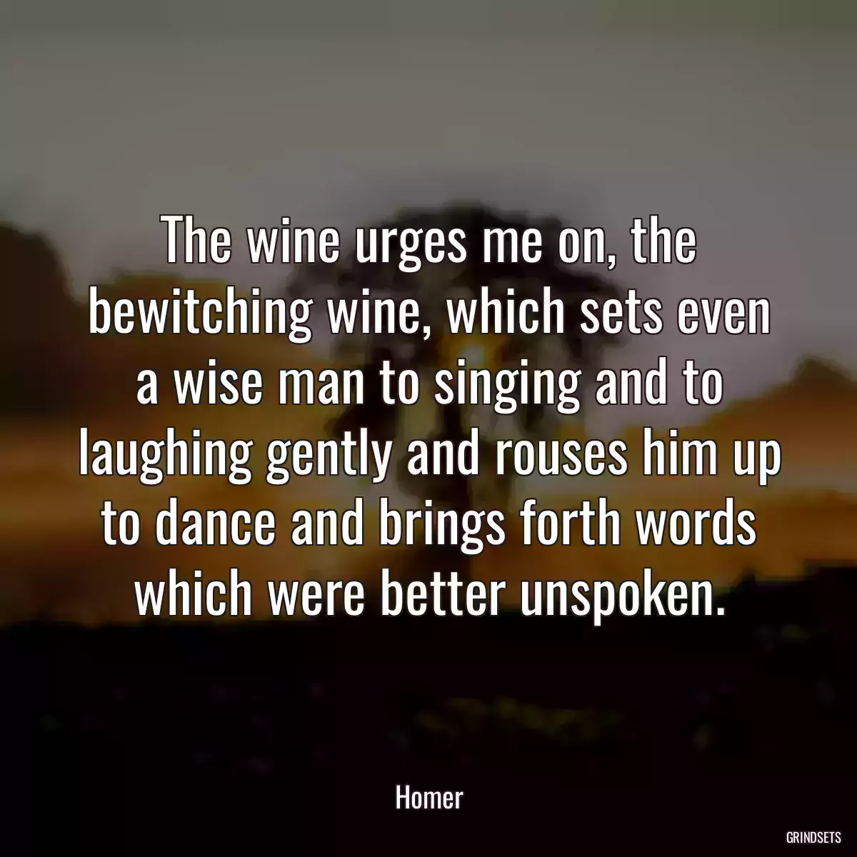 The wine urges me on, the bewitching wine, which sets even a wise man to singing and to laughing gently and rouses him up to dance and brings forth words which were better unspoken.