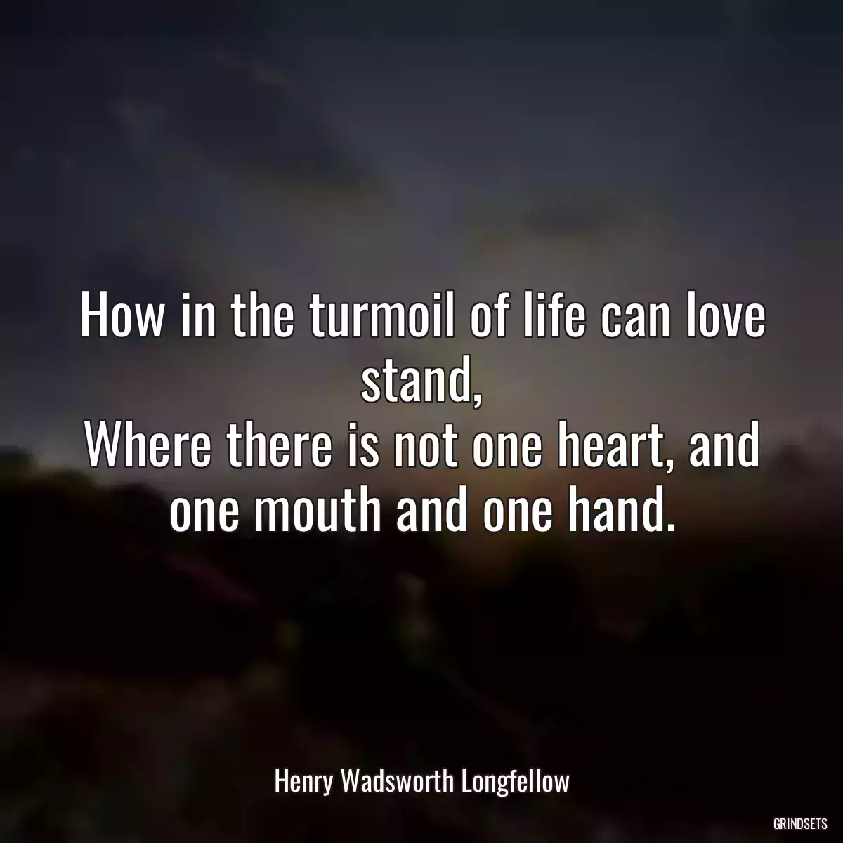 How in the turmoil of life can love stand,
Where there is not one heart, and one mouth and one hand.