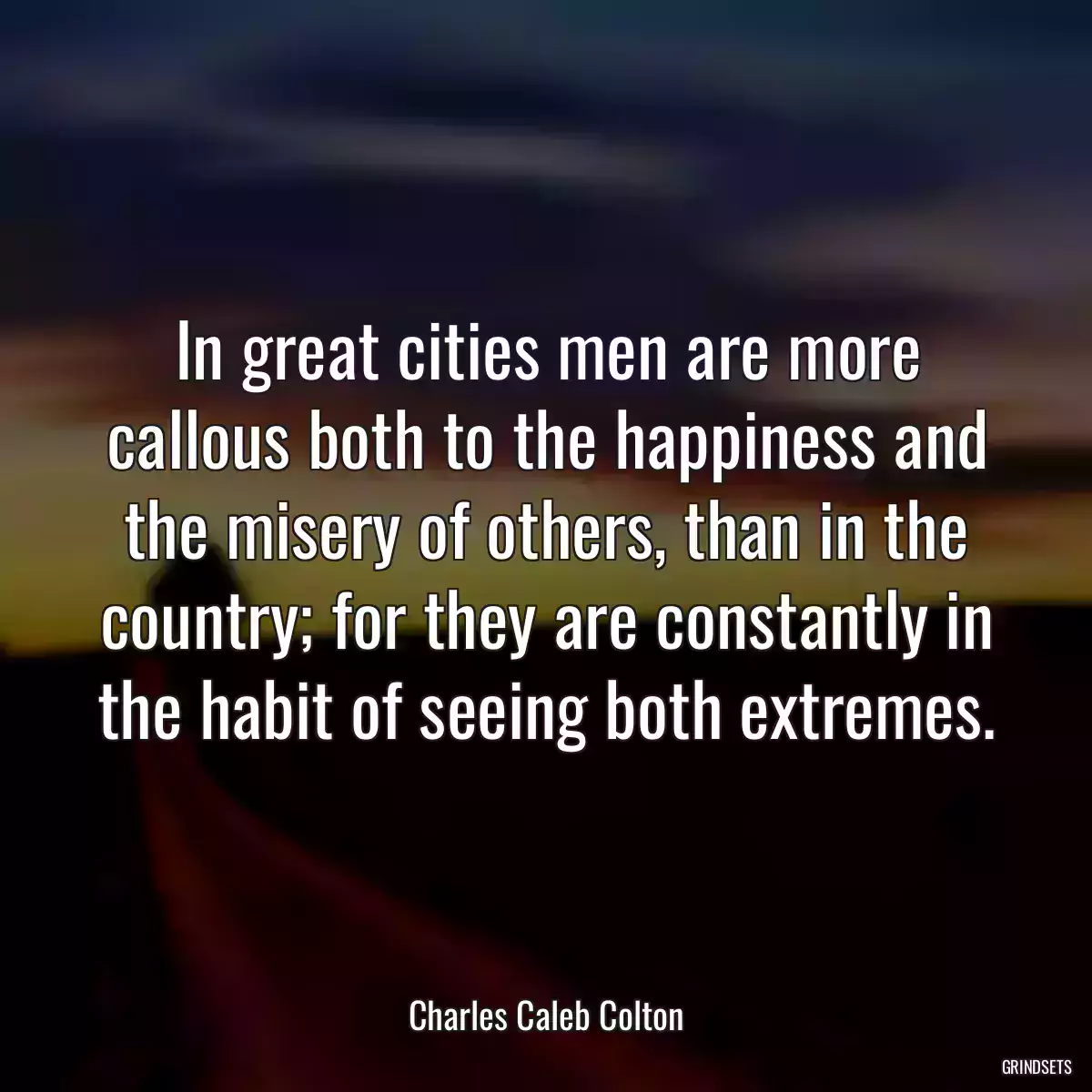 In great cities men are more callous both to the happiness and the misery of others, than in the country; for they are constantly in the habit of seeing both extremes.