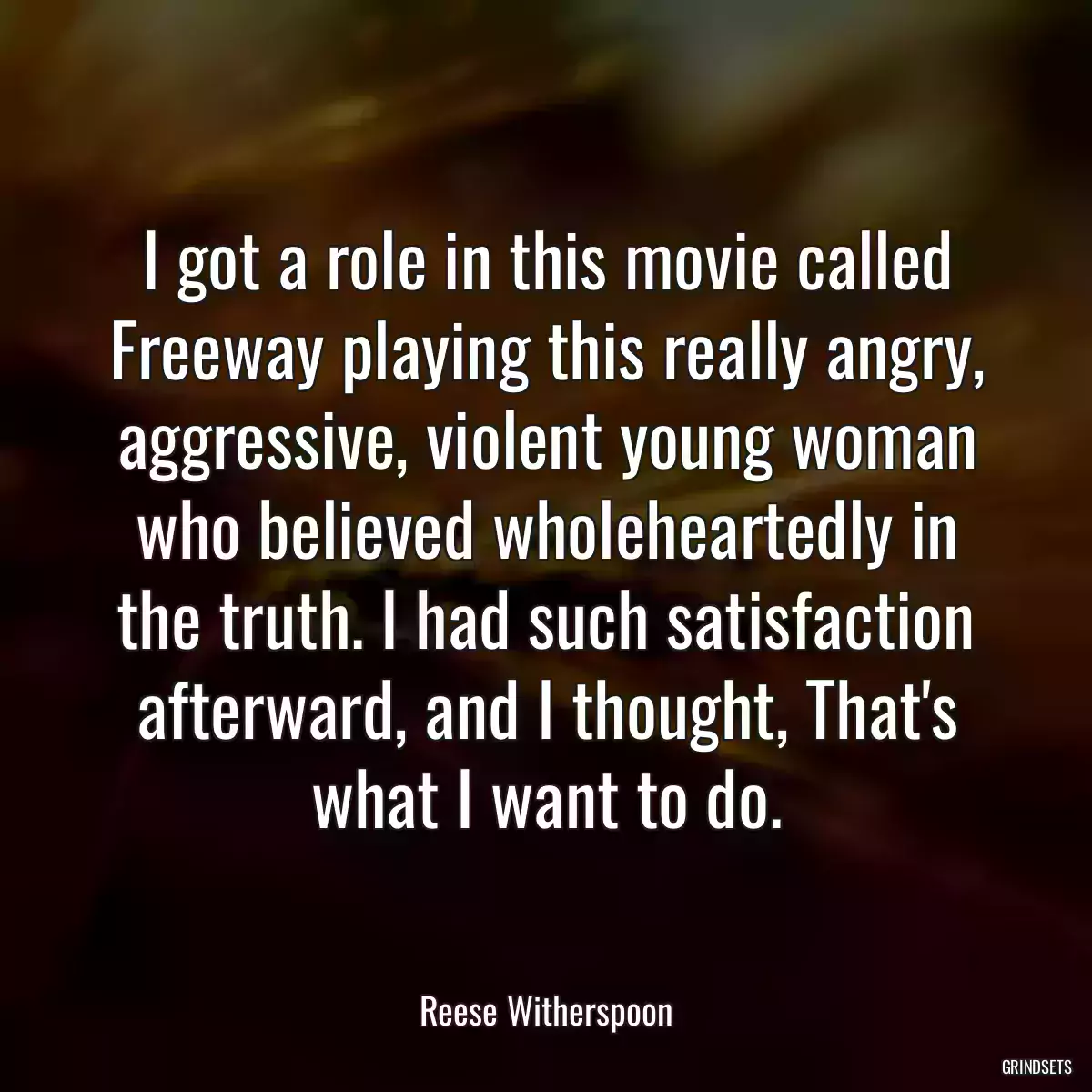 I got a role in this movie called Freeway playing this really angry, aggressive, violent young woman who believed wholeheartedly in the truth. I had such satisfaction afterward, and I thought, That\'s what I want to do.