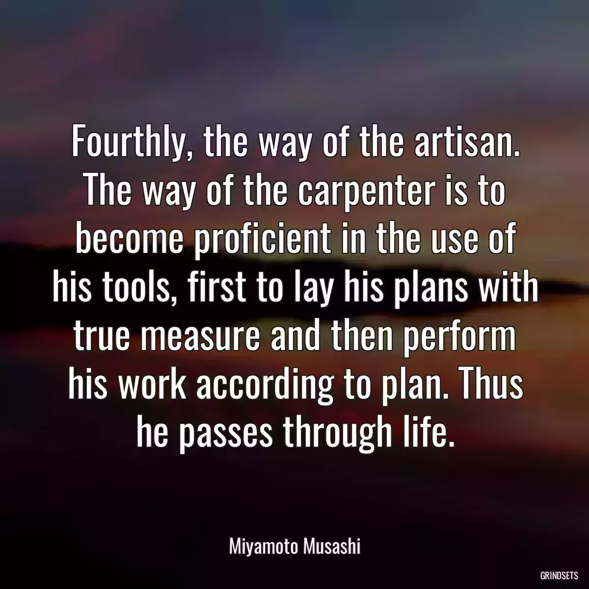 Fourthly, the way of the artisan. The way of the carpenter is to become proficient in the use of his tools, first to lay his plans with true measure and then perform his work according to plan. Thus he passes through life.