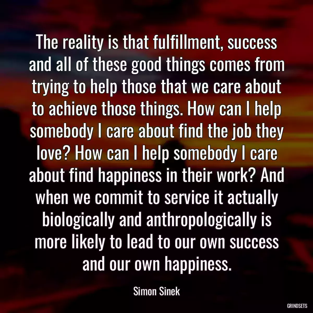 The reality is that fulfillment, success and all of these good things comes from trying to help those that we care about to achieve those things. How can I help somebody I care about find the job they love? How can I help somebody I care about find happiness in their work? And when we commit to service it actually biologically and anthropologically is more likely to lead to our own success and our own happiness.