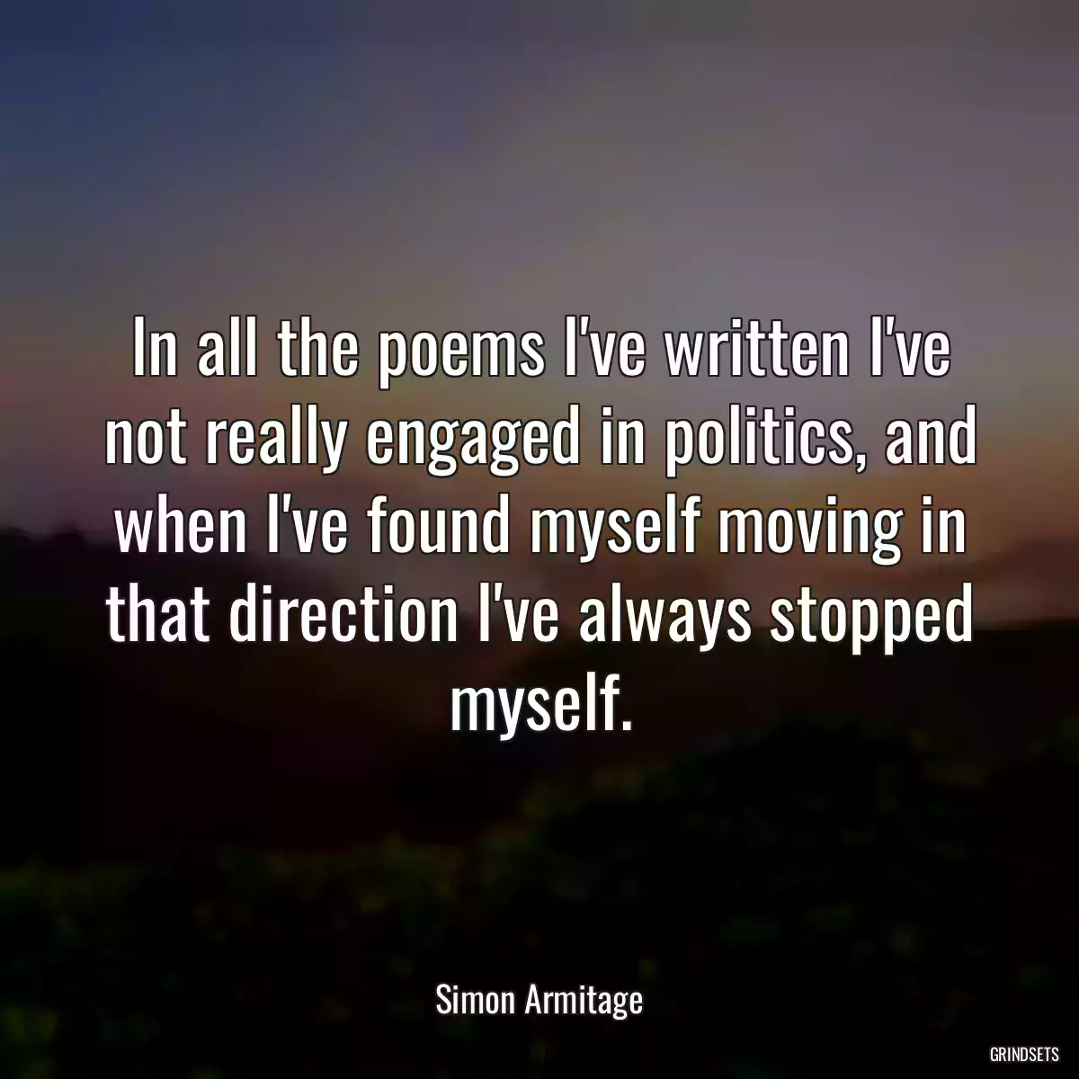 In all the poems I\'ve written I\'ve not really engaged in politics, and when I\'ve found myself moving in that direction I\'ve always stopped myself.