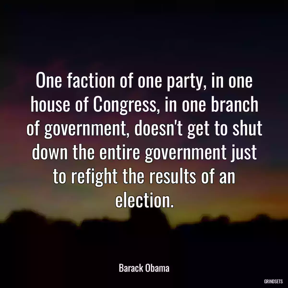 One faction of one party, in one house of Congress, in one branch of government, doesn\'t get to shut down the entire government just to refight the results of an election.