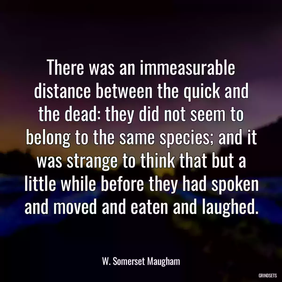 There was an immeasurable distance between the quick and the dead: they did not seem to belong to the same species; and it was strange to think that but a little while before they had spoken and moved and eaten and laughed.