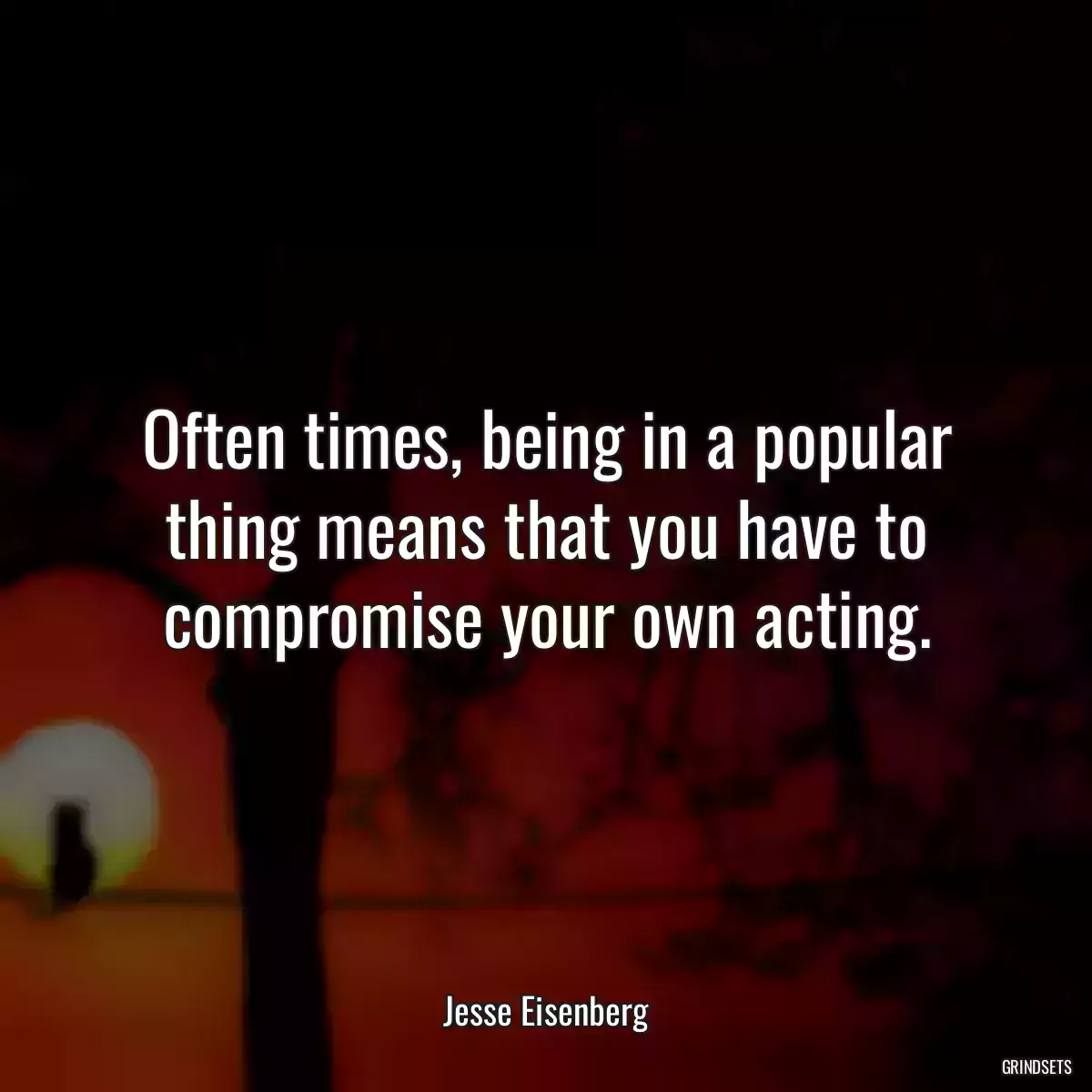 Often times, being in a popular thing means that you have to compromise your own acting.