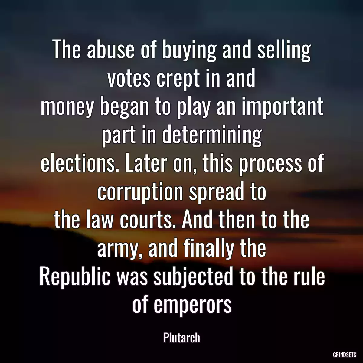 The abuse of buying and selling votes crept in and
money began to play an important part in determining
elections. Later on, this process of corruption spread to
the law courts. And then to the army, and finally the
Republic was subjected to the rule of emperors