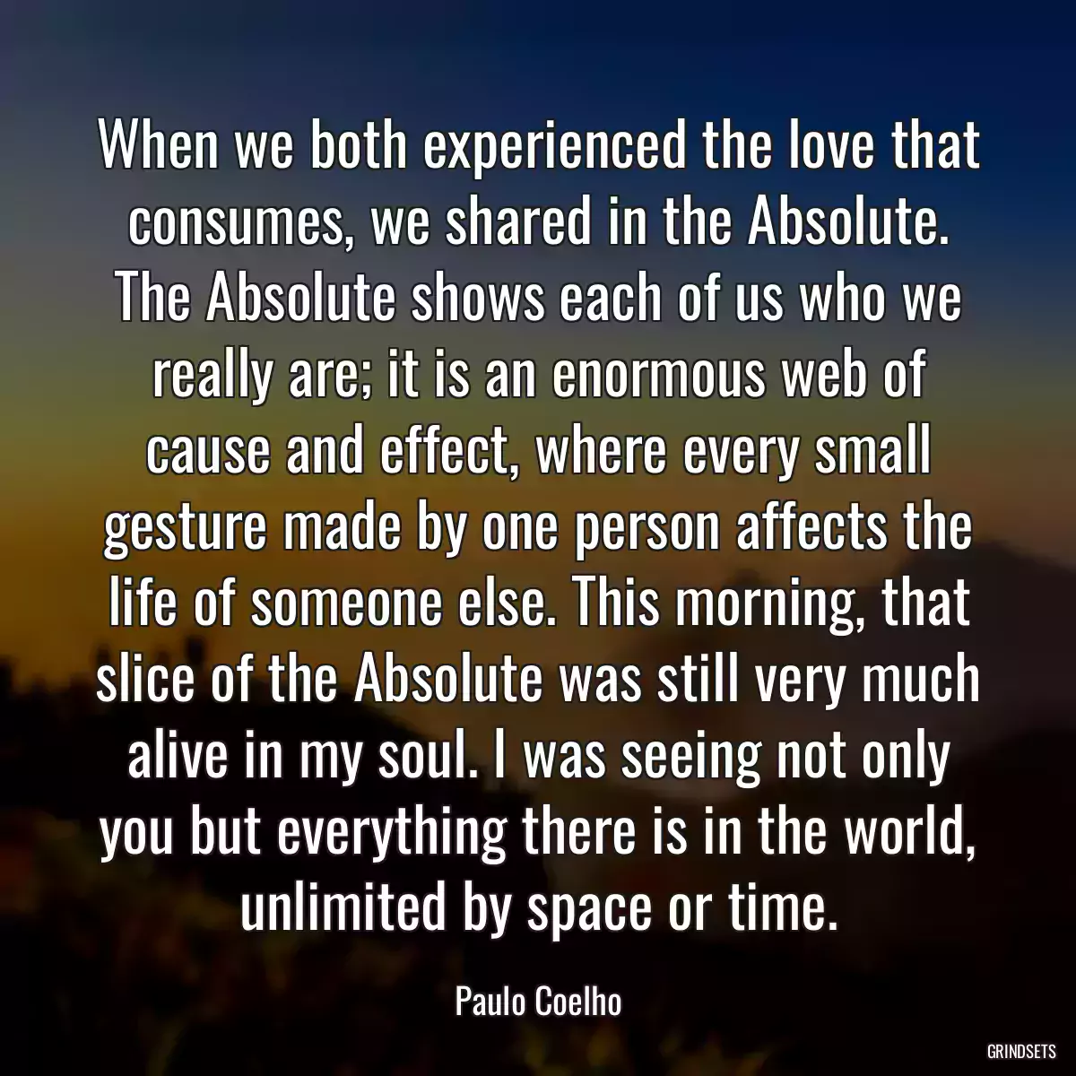 When we both experienced the love that consumes, we shared in the Absolute. The Absolute shows each of us who we really are; it is an enormous web of cause and effect, where every small gesture made by one person affects the life of someone else. This morning, that slice of the Absolute was still very much alive in my soul. I was seeing not only you but everything there is in the world, unlimited by space or time.