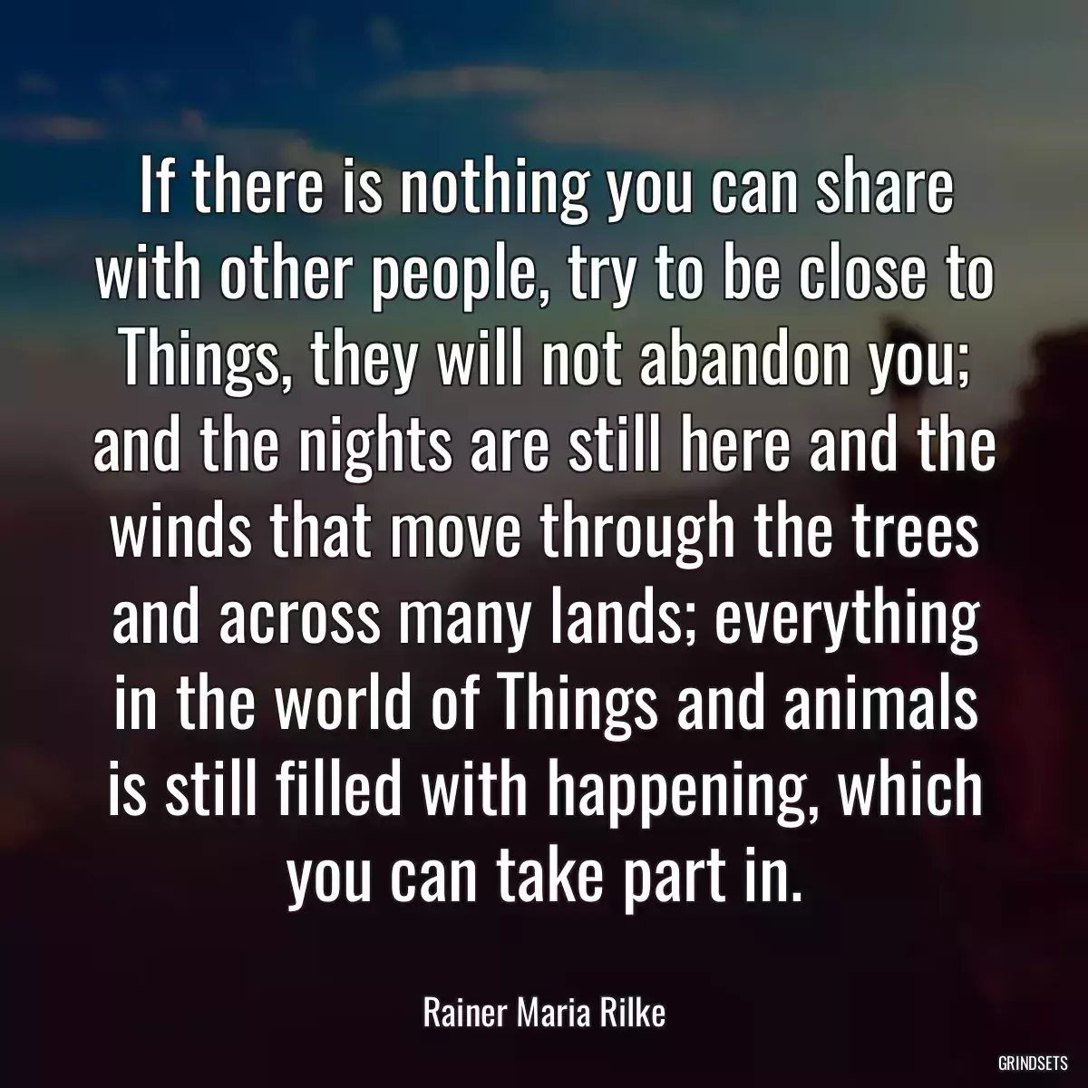 If there is nothing you can share with other people, try to be close to Things, they will not abandon you; and the nights are still here and the winds that move through the trees and across many lands; everything in the world of Things and animals is still filled with happening, which you can take part in.