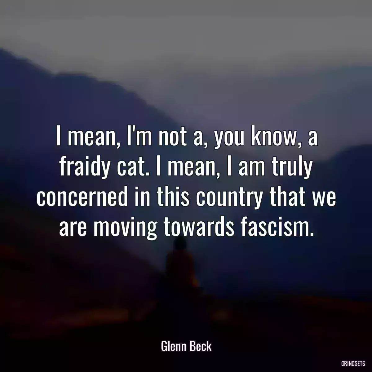 I mean, I\'m not a, you know, a fraidy cat. I mean, I am truly concerned in this country that we are moving towards fascism.