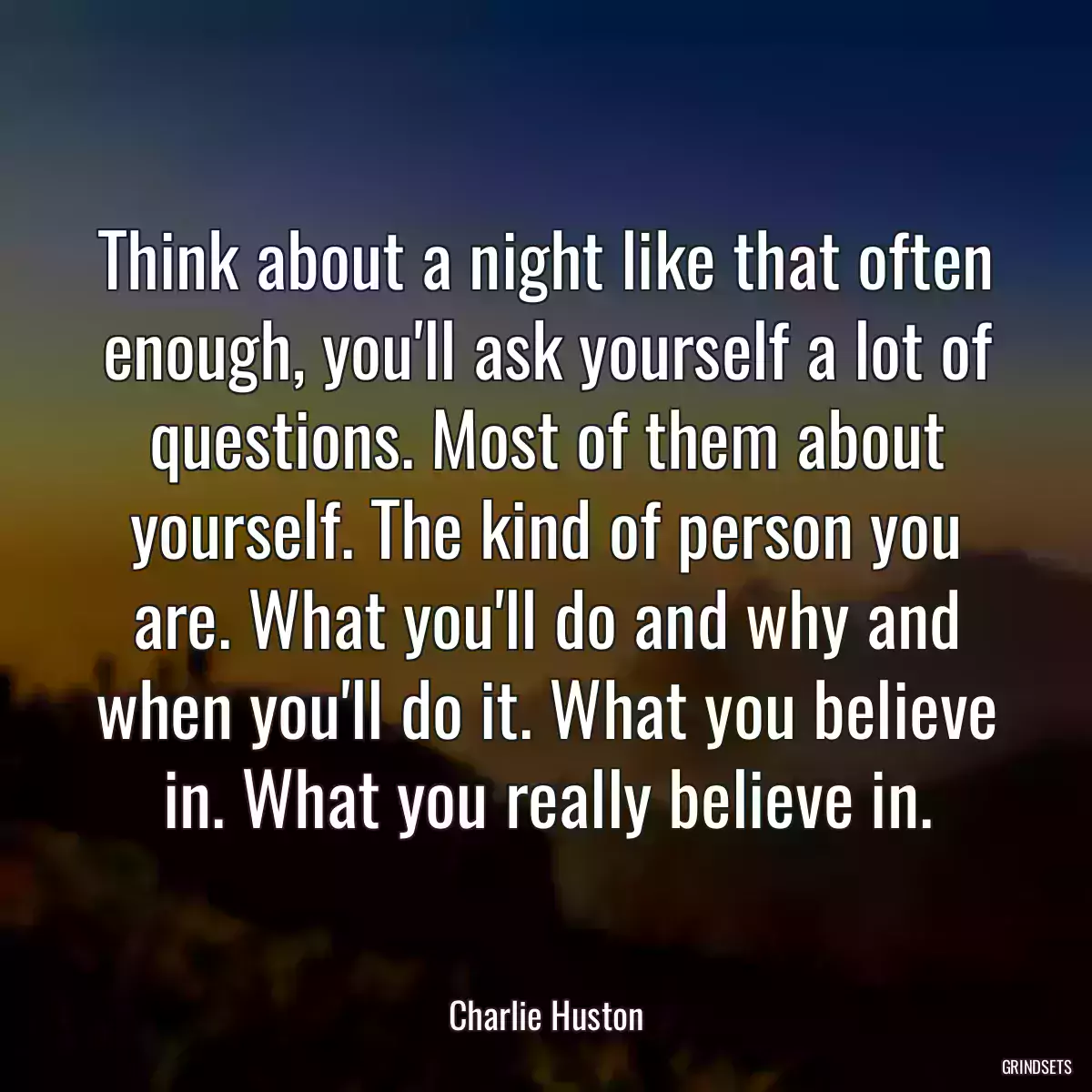 Think about a night like that often enough, you\'ll ask yourself a lot of questions. Most of them about yourself. The kind of person you are. What you\'ll do and why and when you\'ll do it. What you believe in. What you really believe in.