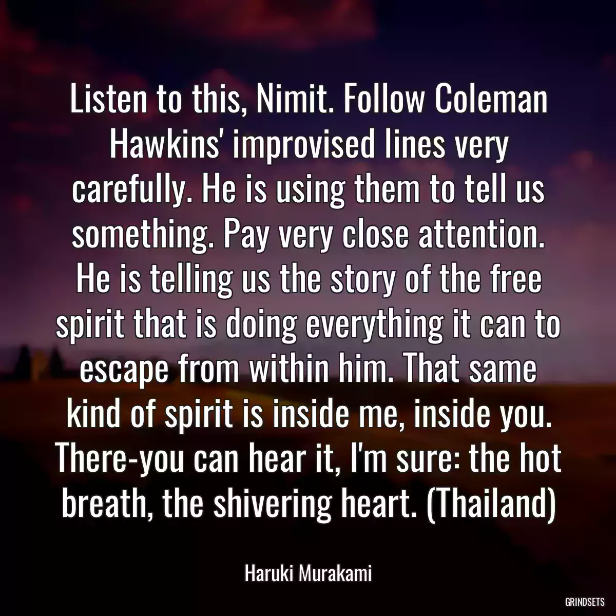 Listen to this, Nimit. Follow Coleman Hawkins\' improvised lines very carefully. He is using them to tell us something. Pay very close attention. He is telling us the story of the free spirit that is doing everything it can to escape from within him. That same kind of spirit is inside me, inside you. There-you can hear it, I\'m sure: the hot breath, the shivering heart. (Thailand)