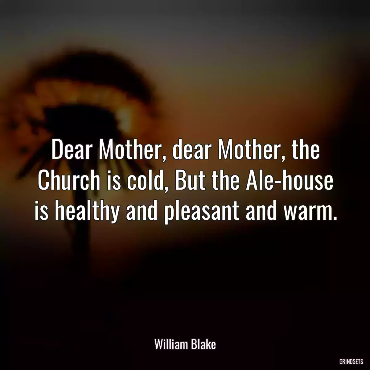 Dear Mother, dear Mother, the Church is cold, But the Ale-house is healthy and pleasant and warm.