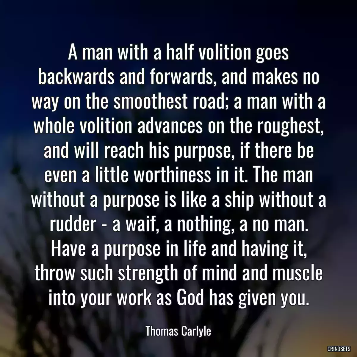 A man with a half volition goes backwards and forwards, and makes no way on the smoothest road; a man with a whole volition advances on the roughest, and will reach his purpose, if there be even a little worthiness in it. The man without a purpose is like a ship without a rudder - a waif, a nothing, a no man. Have a purpose in life and having it, throw such strength of mind and muscle into your work as God has given you.