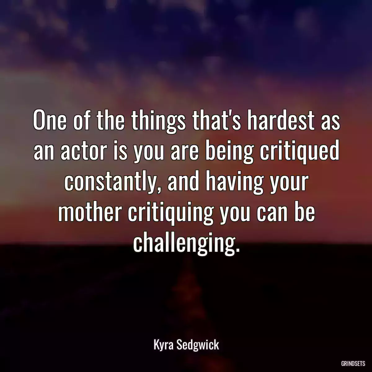 One of the things that\'s hardest as an actor is you are being critiqued constantly, and having your mother critiquing you can be challenging.