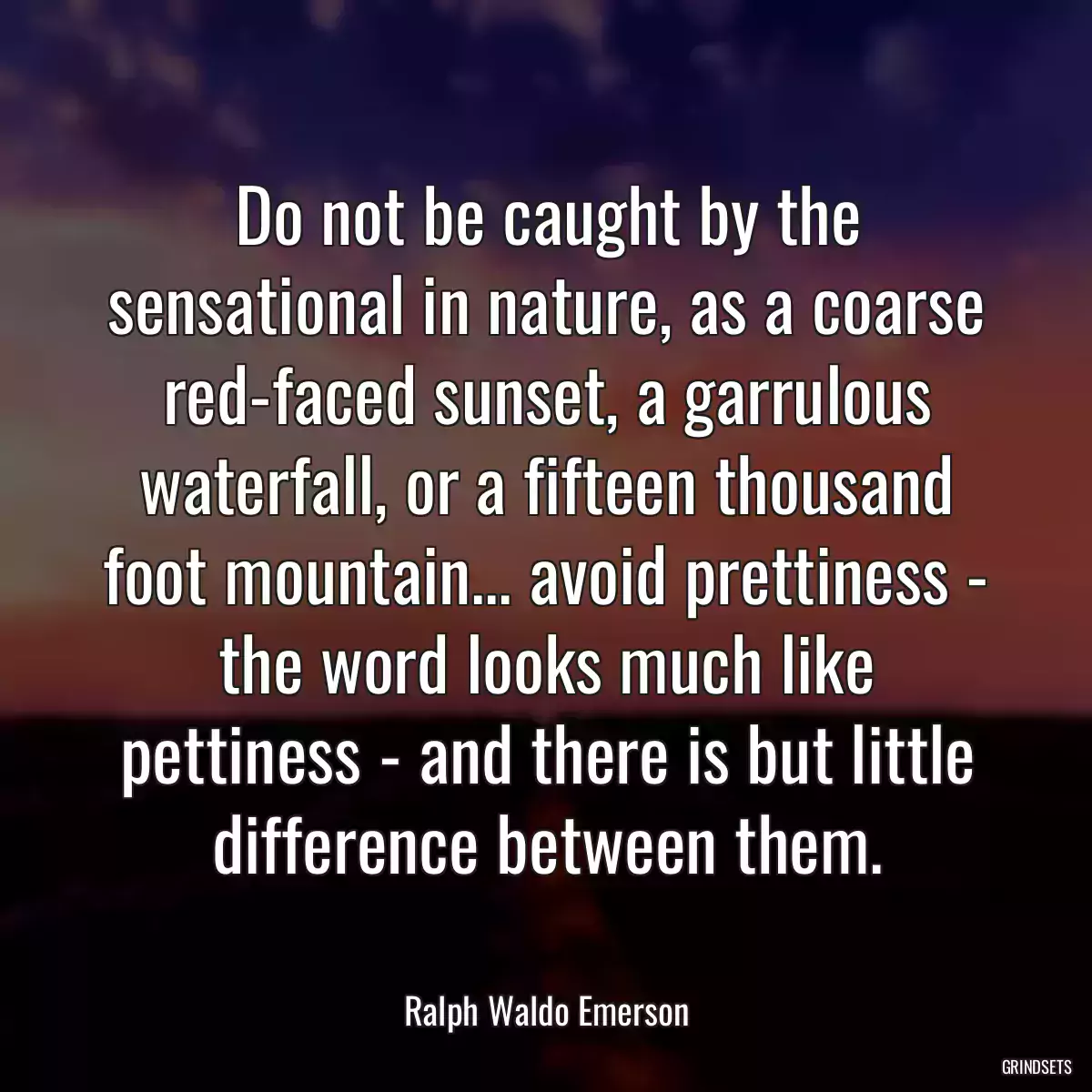 Do not be caught by the sensational in nature, as a coarse red-faced sunset, a garrulous waterfall, or a fifteen thousand foot mountain... avoid prettiness - the word looks much like pettiness - and there is but little difference between them.