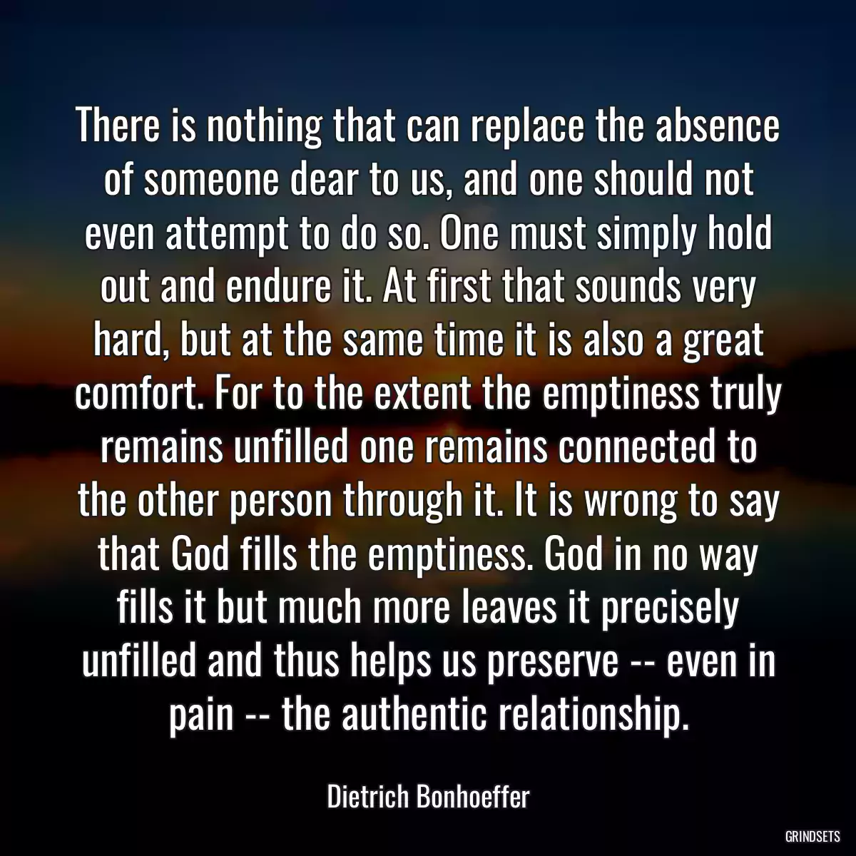 There is nothing that can replace the absence of someone dear to us, and one should not even attempt to do so. One must simply hold out and endure it. At first that sounds very hard, but at the same time it is also a great comfort. For to the extent the emptiness truly remains unfilled one remains connected to the other person through it. It is wrong to say that God fills the emptiness. God in no way fills it but much more leaves it precisely unfilled and thus helps us preserve -- even in pain -- the authentic relationship.