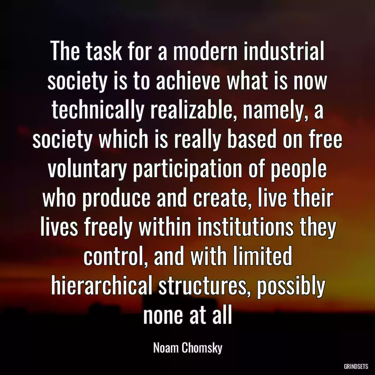 The task for a modern industrial society is to achieve what is now technically realizable, namely, a society which is really based on free voluntary participation of people who produce and create, live their lives freely within institutions they control, and with limited hierarchical structures, possibly none at all