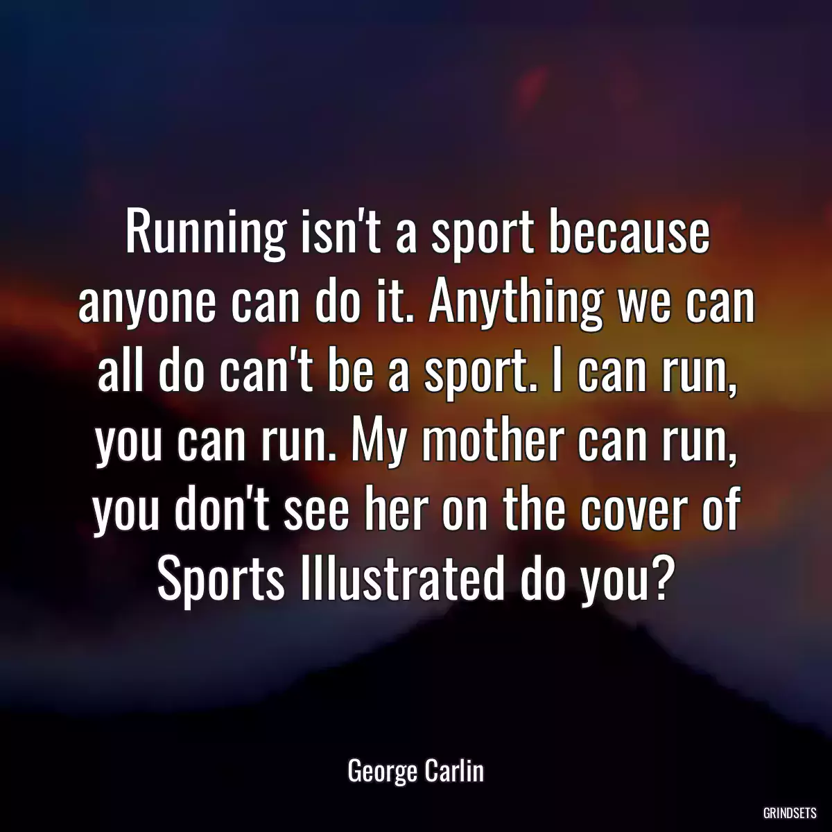 Running isn\'t a sport because anyone can do it. Anything we can all do can\'t be a sport. I can run, you can run. My mother can run, you don\'t see her on the cover of Sports Illustrated do you?