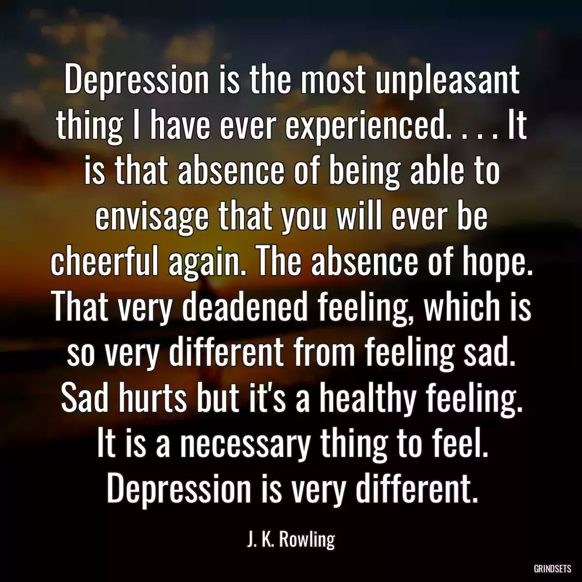 Depression is the most unpleasant thing I have ever experienced. . . . It is that absence of being able to envisage that you will ever be cheerful again. The absence of hope. That very deadened feeling, which is so very different from feeling sad. Sad hurts but it\'s a healthy feeling. It is a necessary thing to feel. Depression is very different.