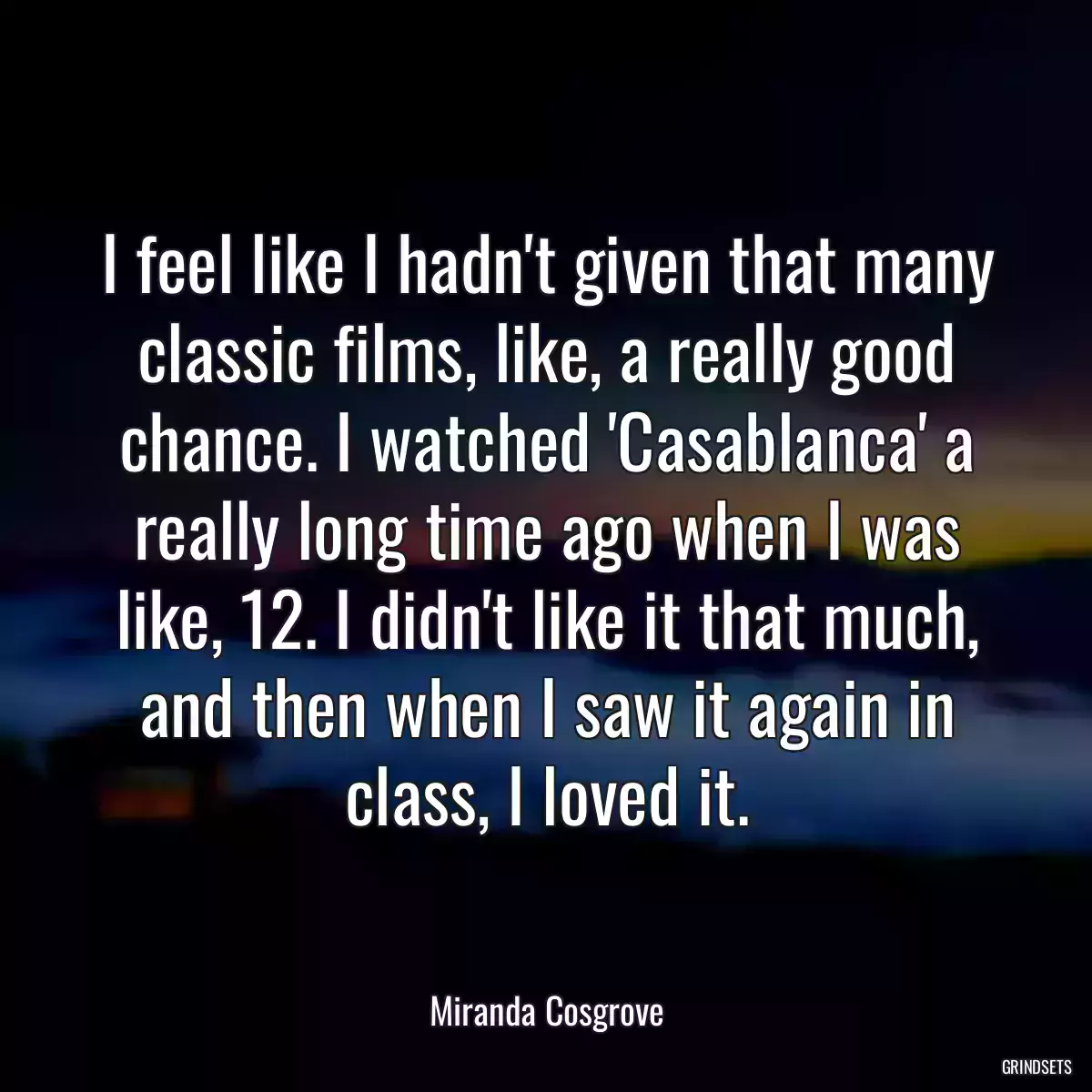 I feel like I hadn\'t given that many classic films, like, a really good chance. I watched \'Casablanca\' a really long time ago when I was like, 12. I didn\'t like it that much, and then when I saw it again in class, I loved it.