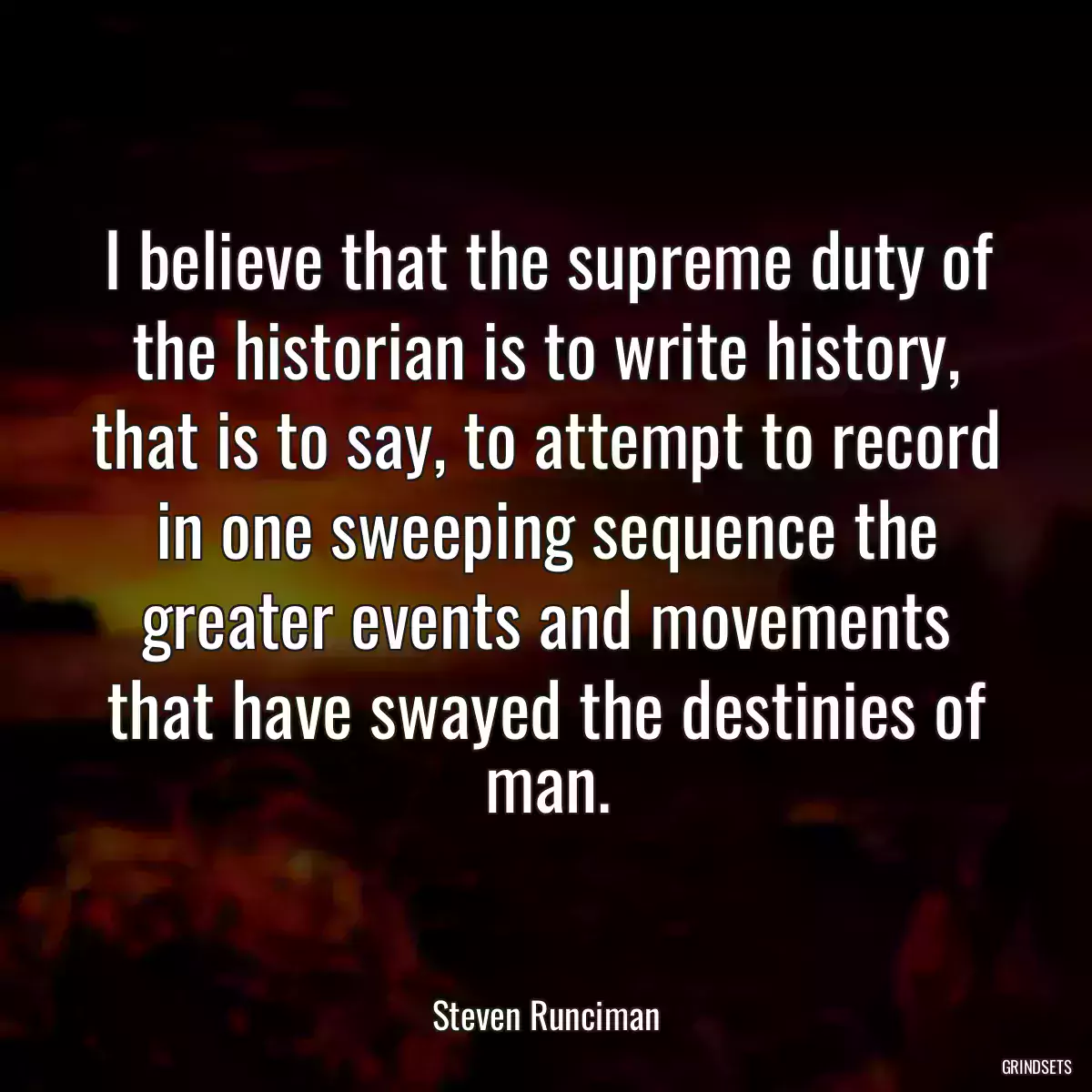 I believe that the supreme duty of the historian is to write history, that is to say, to attempt to record in one sweeping sequence the greater events and movements that have swayed the destinies of man.