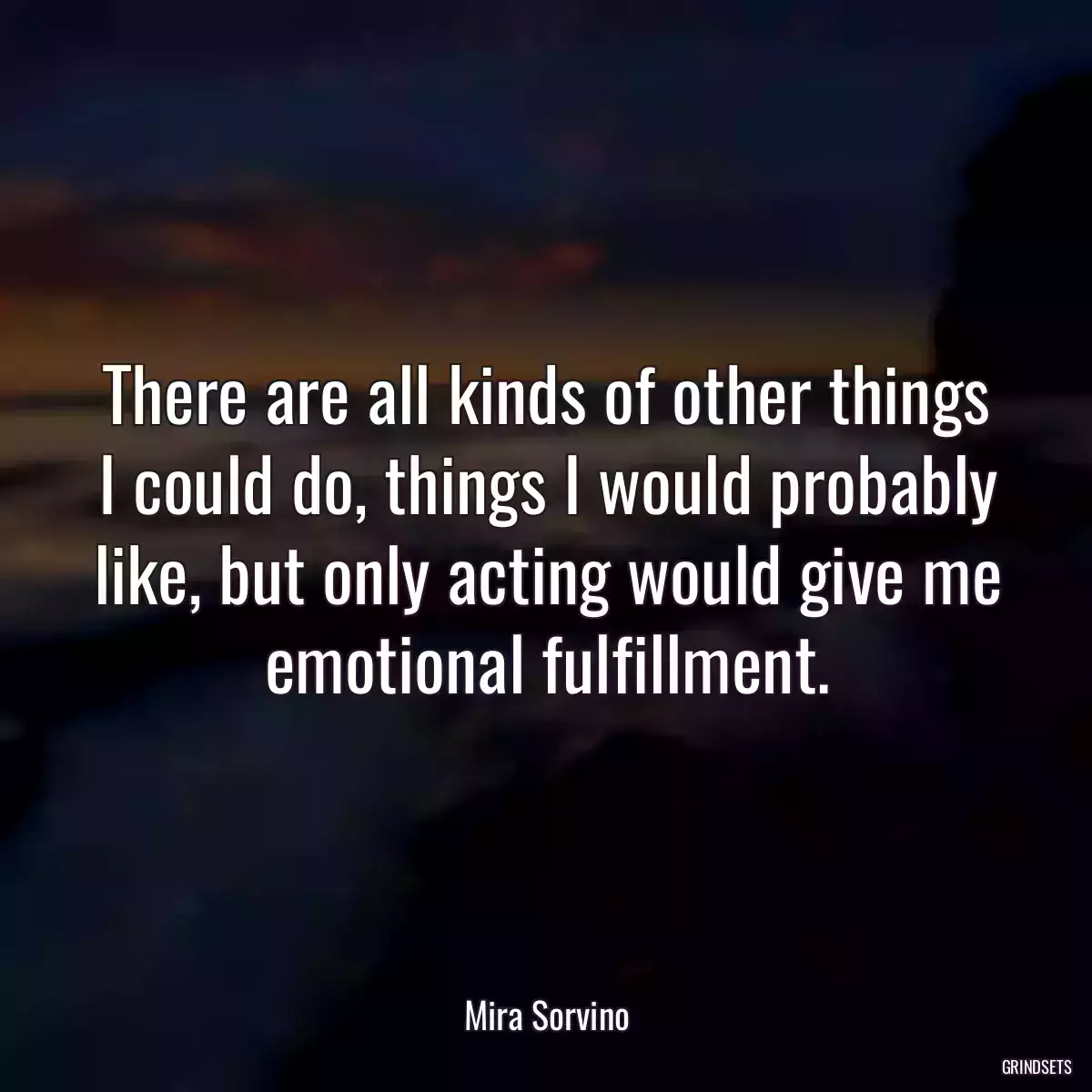 There are all kinds of other things I could do, things I would probably like, but only acting would give me emotional fulfillment.