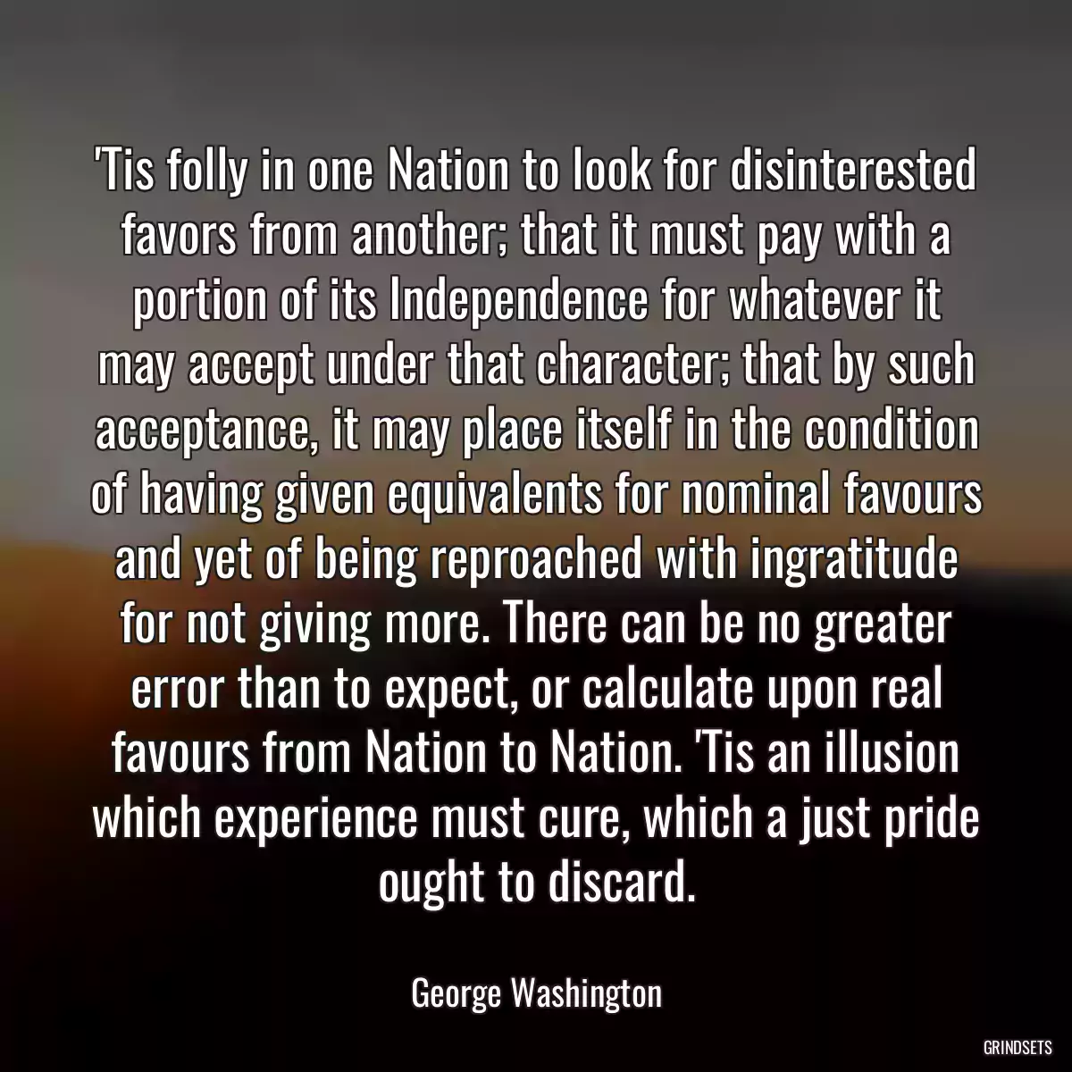 \'Tis folly in one Nation to look for disinterested favors from another; that it must pay with a portion of its Independence for whatever it may accept under that character; that by such acceptance, it may place itself in the condition of having given equivalents for nominal favours and yet of being reproached with ingratitude for not giving more. There can be no greater error than to expect, or calculate upon real favours from Nation to Nation. \'Tis an illusion which experience must cure, which a just pride ought to discard.