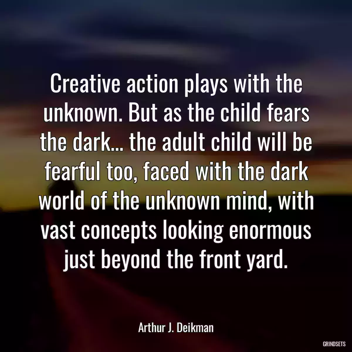 Creative action plays with the unknown. But as the child fears the dark... the adult child will be fearful too, faced with the dark world of the unknown mind, with vast concepts looking enormous just beyond the front yard.