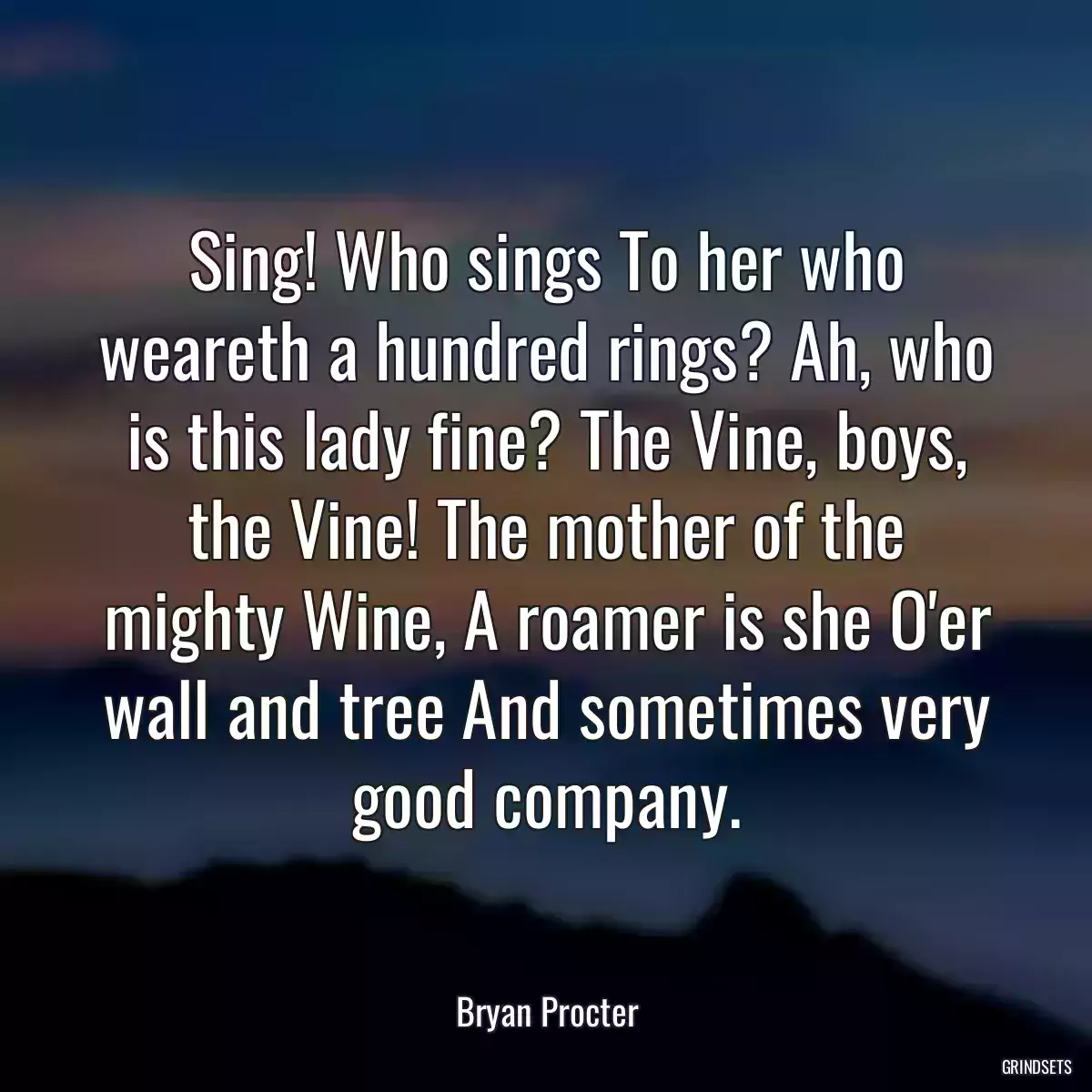 Sing! Who sings To her who weareth a hundred rings? Ah, who is this lady fine? The Vine, boys, the Vine! The mother of the mighty Wine, A roamer is she O\'er wall and tree And sometimes very good company.