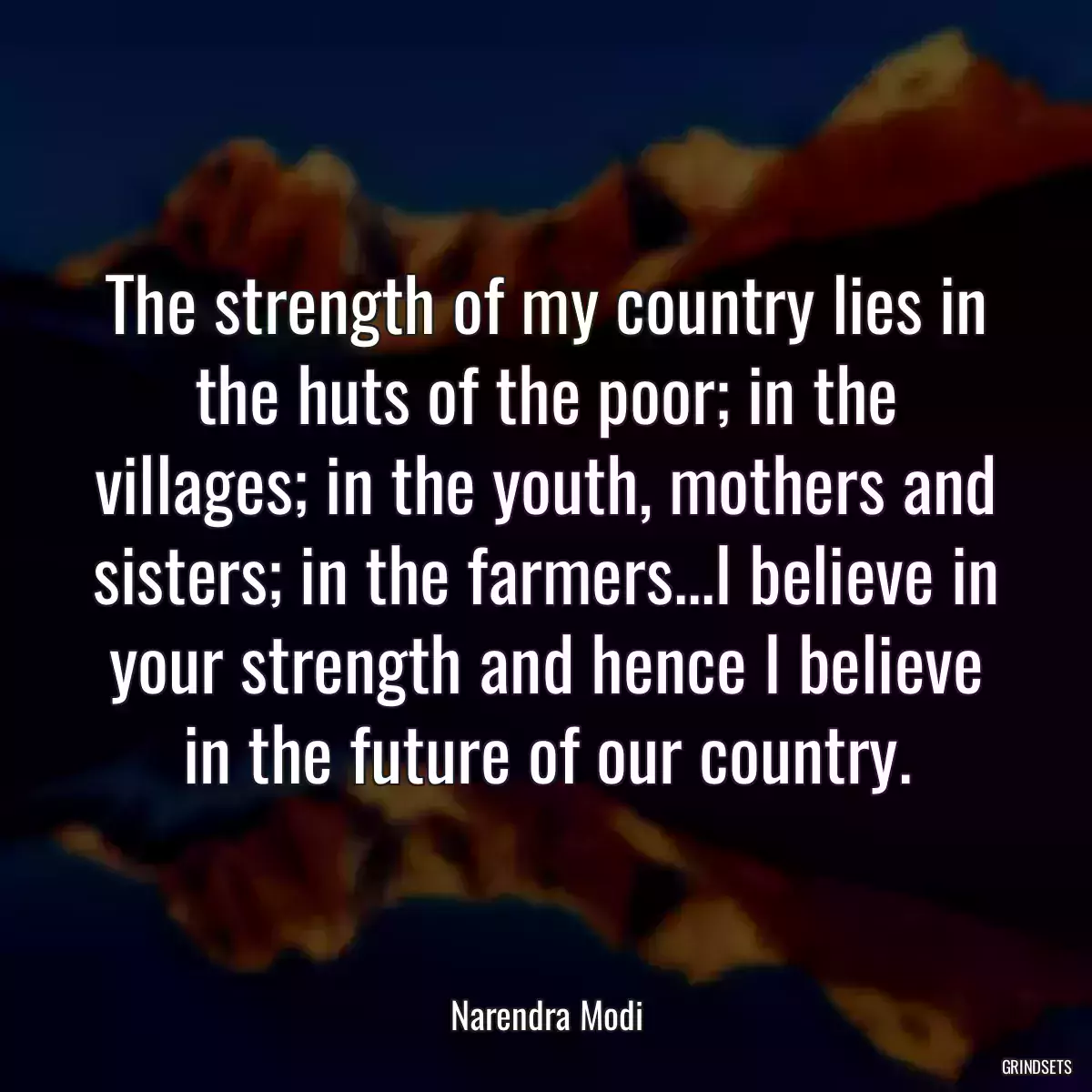 The strength of my country lies in the huts of the poor; in the villages; in the youth, mothers and sisters; in the farmers...I believe in your strength and hence I believe in the future of our country.