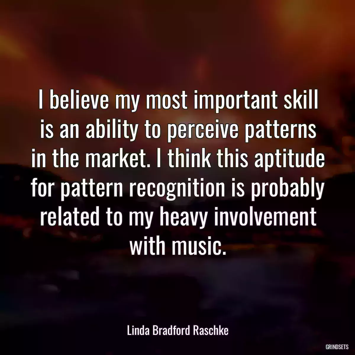 I believe my most important skill is an ability to perceive patterns in the market. I think this aptitude for pattern recognition is probably related to my heavy involvement with music.