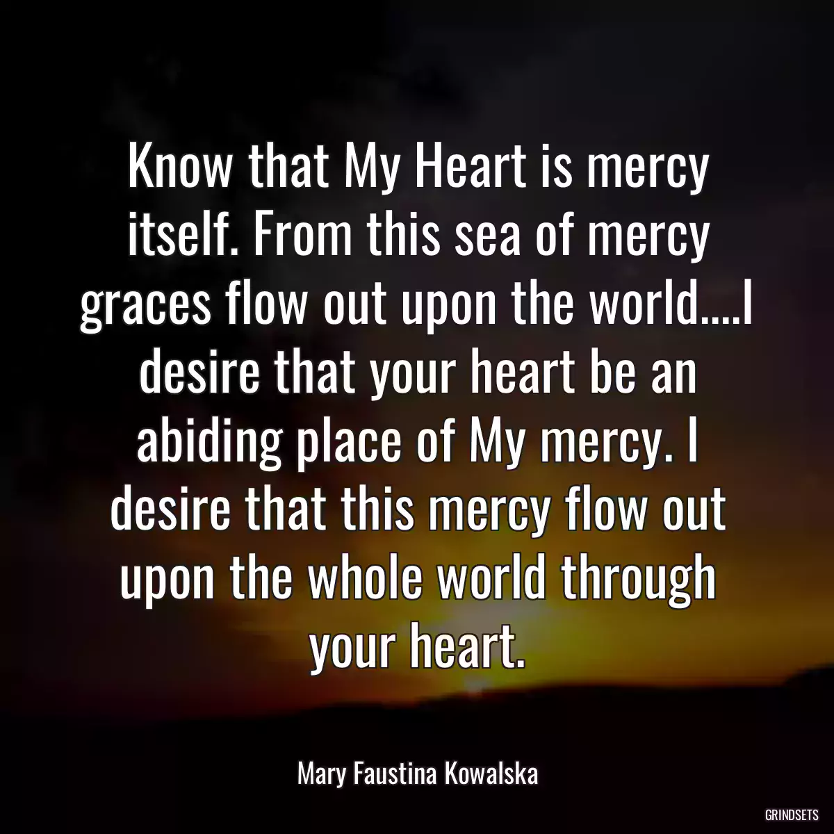 Know that My Heart is mercy itself. From this sea of mercy graces flow out upon the world....I desire that your heart be an abiding place of My mercy. I desire that this mercy flow out upon the whole world through your heart.