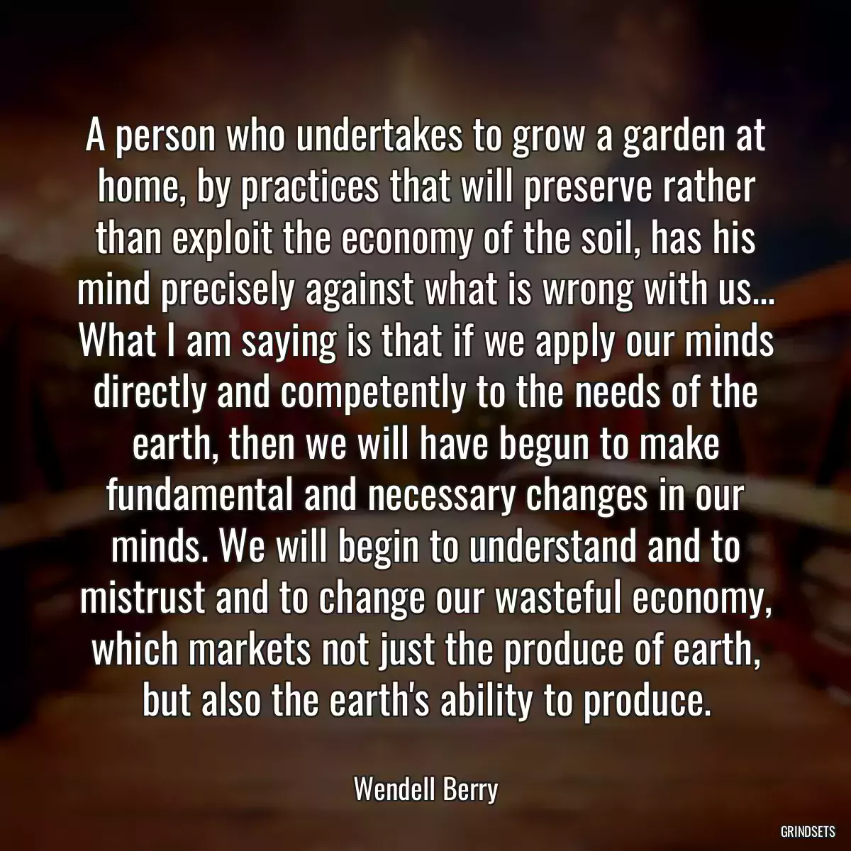 A person who undertakes to grow a garden at home, by practices that will preserve rather than exploit the economy of the soil, has his mind precisely against what is wrong with us... What I am saying is that if we apply our minds directly and competently to the needs of the earth, then we will have begun to make fundamental and necessary changes in our minds. We will begin to understand and to mistrust and to change our wasteful economy, which markets not just the produce of earth, but also the earth\'s ability to produce.