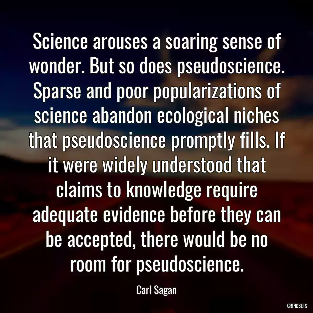 Science arouses a soaring sense of wonder. But so does pseudoscience. Sparse and poor popularizations of science abandon ecological niches that pseudoscience promptly fills. If it were widely understood that claims to knowledge require adequate evidence before they can be accepted, there would be no room for pseudoscience.
