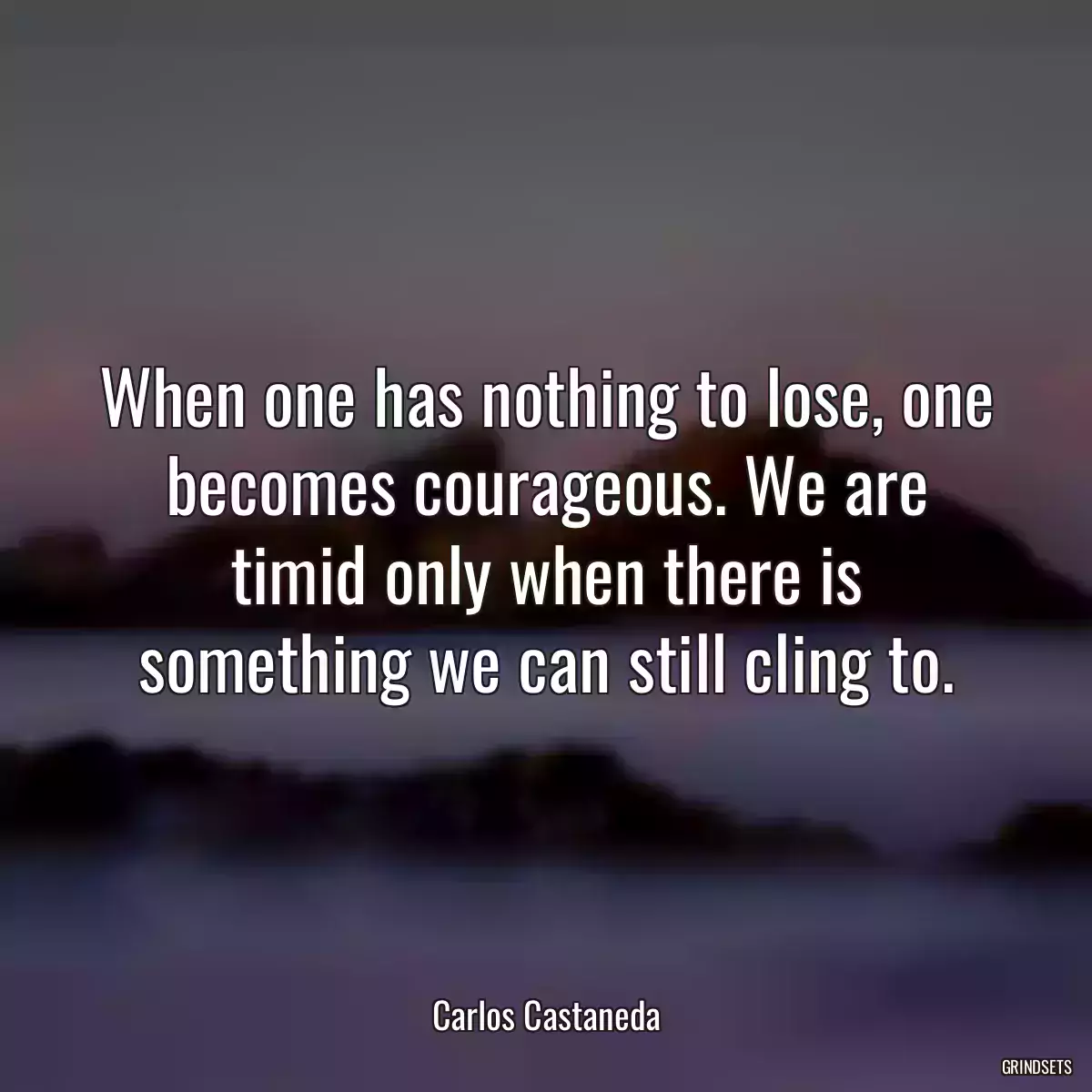 When one has nothing to lose, one becomes courageous. We are timid only when there is something we can still cling to.