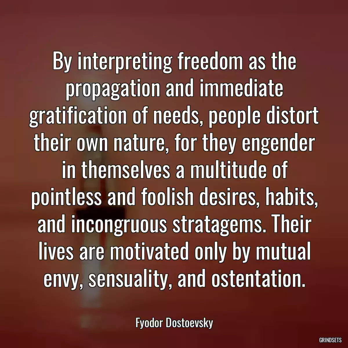 By interpreting freedom as the propagation and immediate gratification of needs, people distort their own nature, for they engender in themselves a multitude of pointless and foolish desires, habits, and incongruous stratagems. Their lives are motivated only by mutual envy, sensuality, and ostentation.