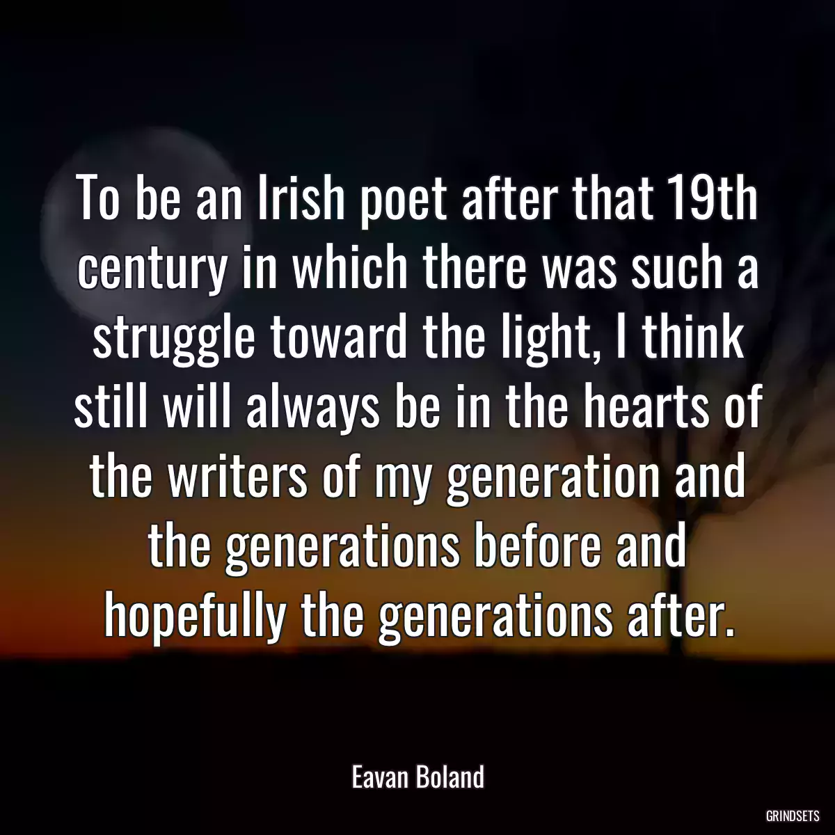 To be an Irish poet after that 19th century in which there was such a struggle toward the light, I think still will always be in the hearts of the writers of my generation and the generations before and hopefully the generations after.