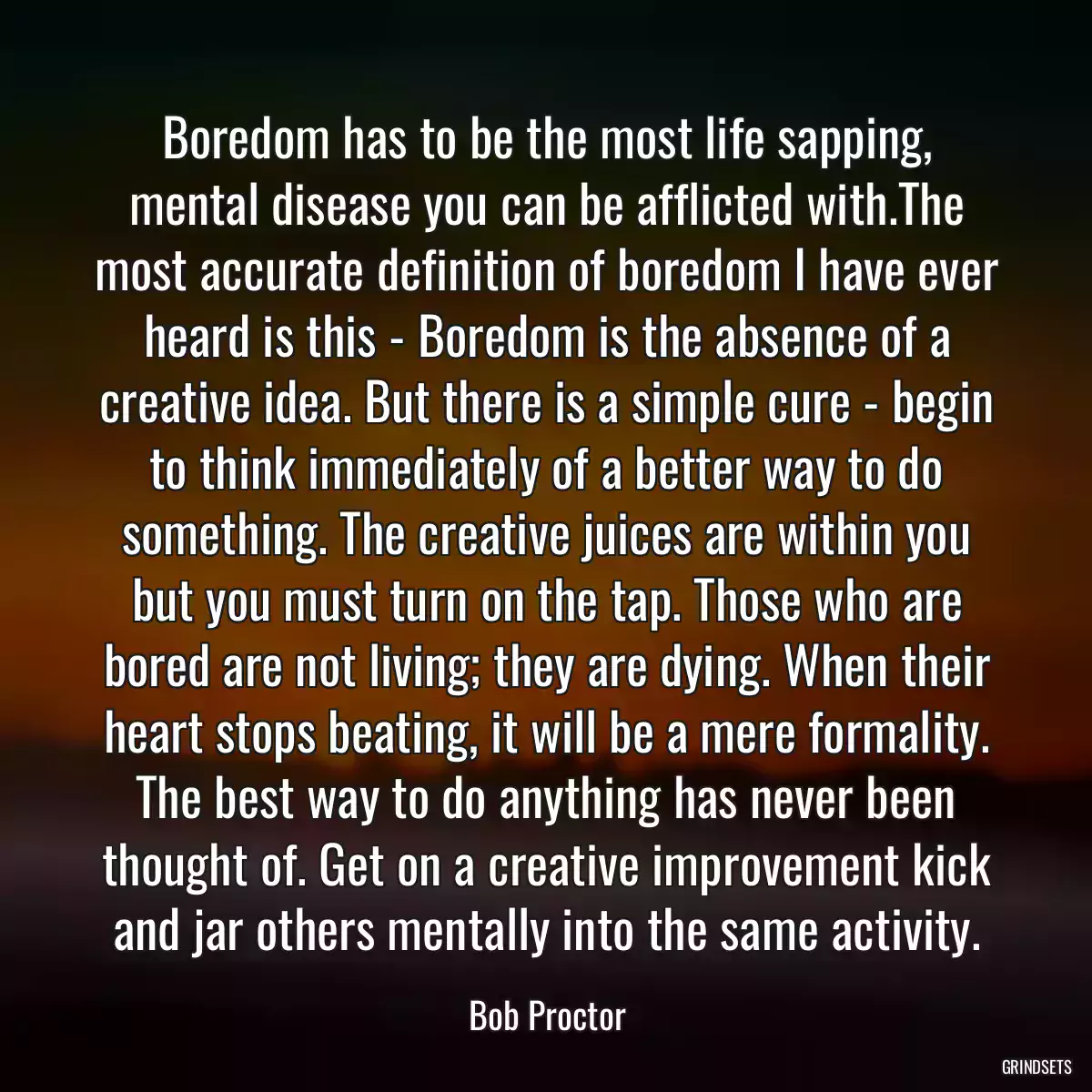 Boredom has to be the most life sapping, mental disease you can be afflicted with.The most accurate definition of boredom I have ever heard is this - Boredom is the absence of a creative idea. But there is a simple cure - begin to think immediately of a better way to do something. The creative juices are within you but you must turn on the tap. Those who are bored are not living; they are dying. When their heart stops beating, it will be a mere formality. The best way to do anything has never been thought of. Get on a creative improvement kick and jar others mentally into the same activity.