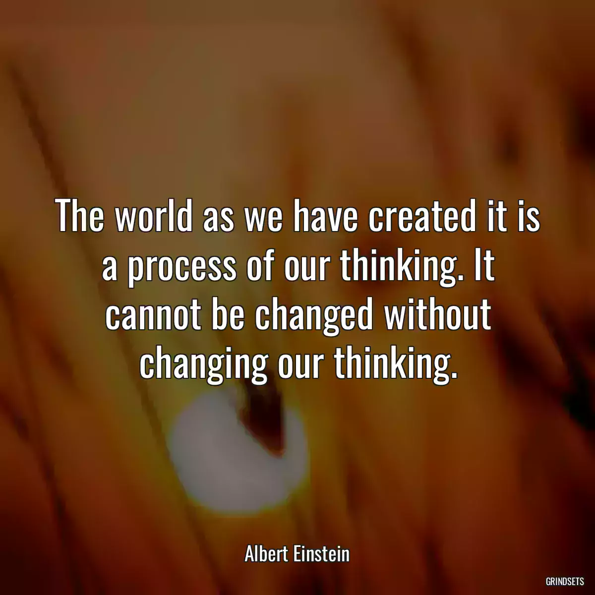 The world as we have created it is a process of our thinking. It cannot be changed without changing our thinking.