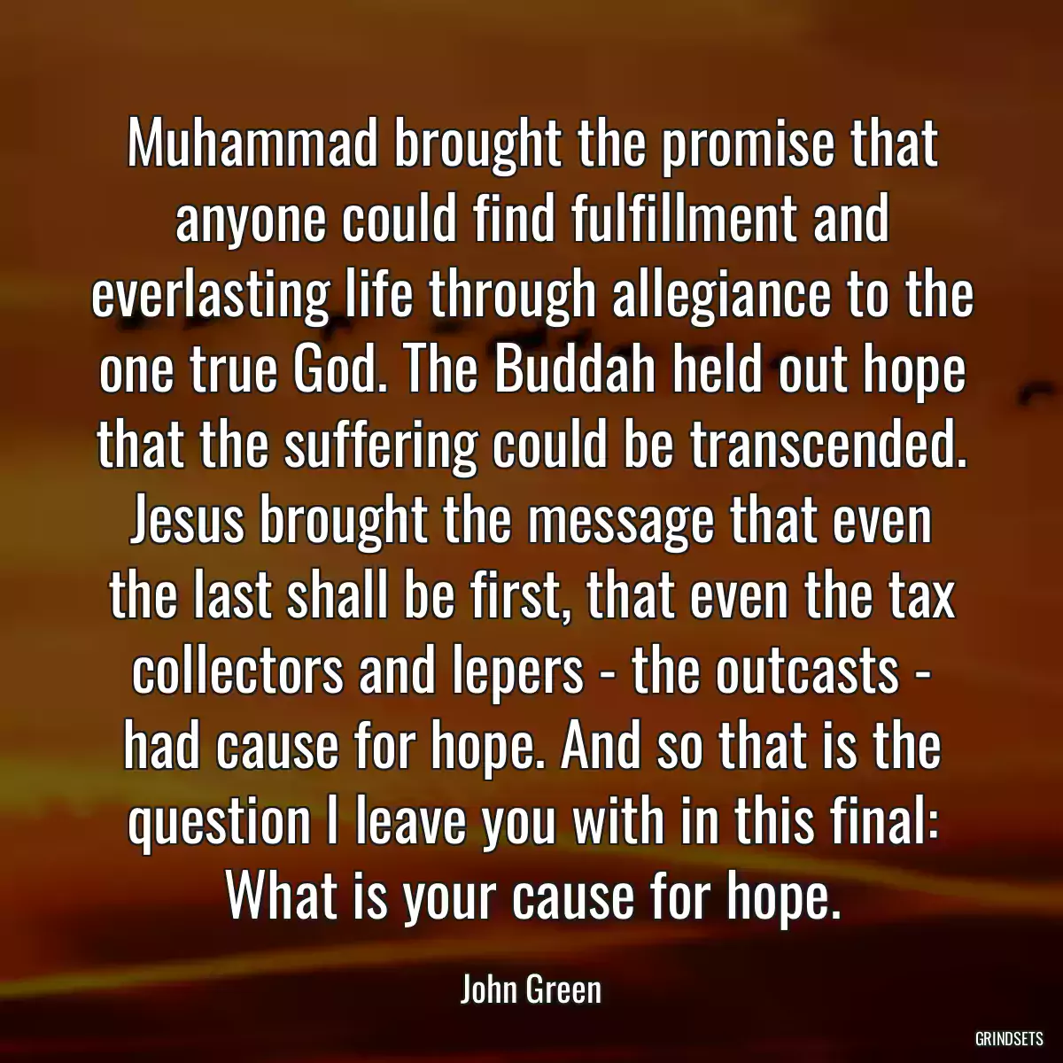 Muhammad brought the promise that anyone could find fulfillment and everlasting life through allegiance to the one true God. The Buddah held out hope that the suffering could be transcended. Jesus brought the message that even the last shall be first, that even the tax collectors and lepers - the outcasts - had cause for hope. And so that is the question I leave you with in this final: What is your cause for hope.