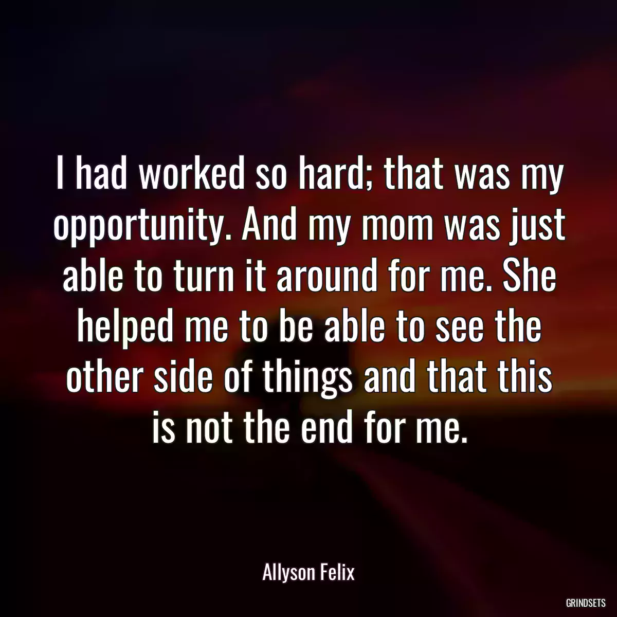 I had worked so hard; that was my opportunity. And my mom was just able to turn it around for me. She helped me to be able to see the other side of things and that this is not the end for me.