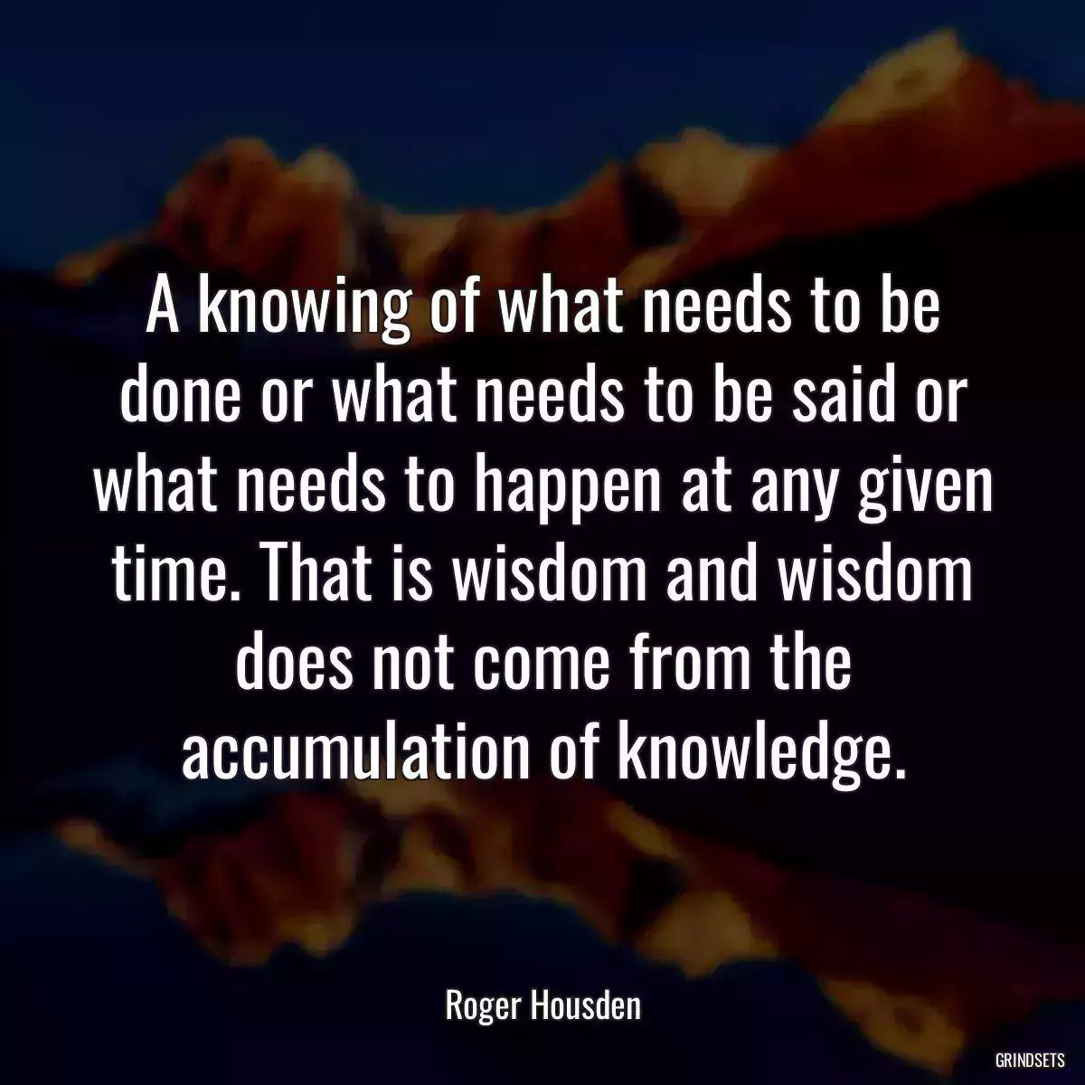 A knowing of what needs to be done or what needs to be said or what needs to happen at any given time. That is wisdom and wisdom does not come from the accumulation of knowledge.