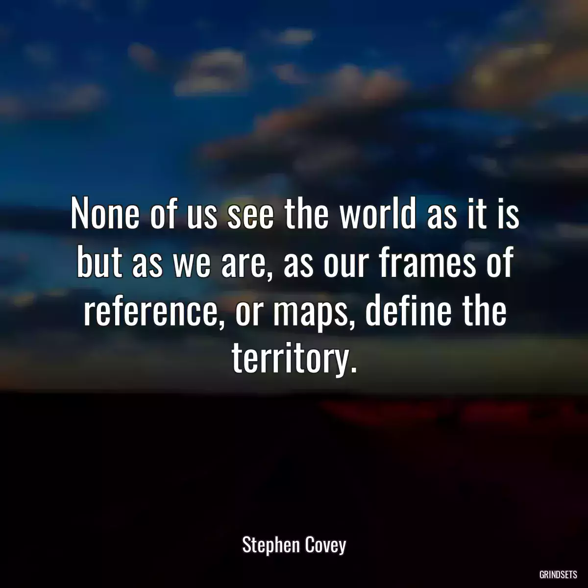 None of us see the world as it is but as we are, as our frames of reference, or maps, define the territory.