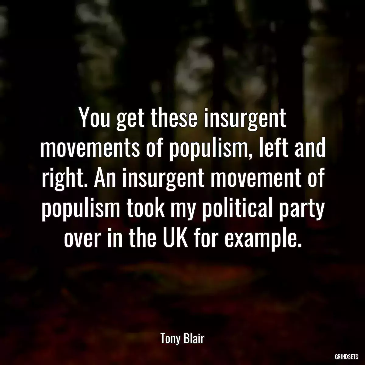 You get these insurgent movements of populism, left and right. An insurgent movement of populism took my political party over in the UK for example.