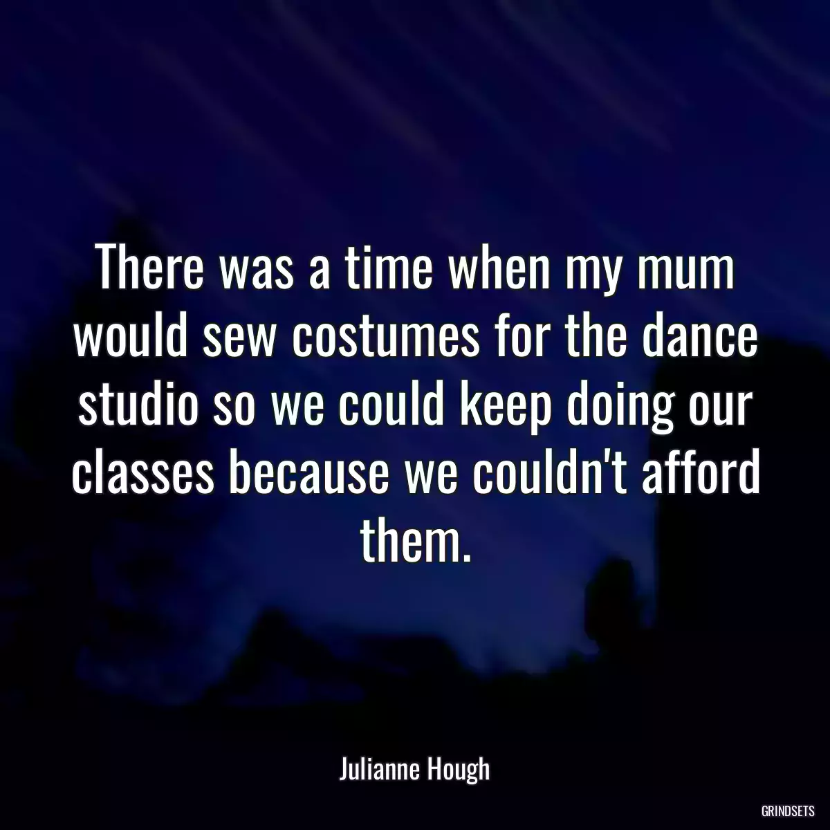 There was a time when my mum would sew costumes for the dance studio so we could keep doing our classes because we couldn\'t afford them.